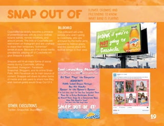 Snap out of
flower crowns and
pretending to know
what band is playing
billboard
Coachella has widely become a pinnacle
of pretentiousness with its crazy clothes,
bizarre bands, remote locations, and
absurd prices. The kids of Coachella are
well-known on Instagram and are unafraid
to share their temporary “bohemian”
sense of style. Because of its social media
prevalence, playing off of Coachella will
give Snapple a podium.
Snapple will hit all major forms of social
media during Coachella, utilizing
Buzzfeed, Instagram, Facebook,
Snapchat, Bloggers, and its online Snap-
Polls. With Facebook as its main source of
content, Snapple will share its other forms
of media and ask users to share how they
wish festival-goers would Snap Out Of It.
Other executions
Twitter, Snapchat, Buzzfeed.
19
This billboard will unite
people who aren’t going
to Coachella, who are
annoyed by the traffic jams
caused by festival goers,
and the overall chaos the
festival brings to their area.
 