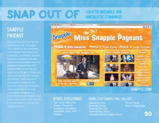 snap out of scripted answers and
unrealistic standards
Snapple is on the hunt for the
next Miss (or Mr.) Snapple.
The criteria for the candidate
is as follows: they have to be
incredibly, remarkably normal.
Snapple’s pageant will take
place during the Miss America
pageant in September 2017,
and will offer the winner the
opportunity to star in Snapple’s
next commercial. The contest
will feature “talent sections”
and questions that are the
opposite of the manufactured
ones presented in the real
competition. Snapple is a
brand that’s down-to-earth and
quirky, and unlike other brands,
it concentrates on real people
as its inspiration.
Snapple.com
Snapple
Pageant
Valentine’s Day
Kentucky Derby
National Tea Day
National Dog Show
Victoria’s Secret Fashion Show
Other stuff Snapple Will call out:
Whole Foods
Black Friday Deals
Other executions:
Taxi, ferry, billboards,
Twitter, Facebook,
Instagram, Buzzfeed,
Snapchat, radio, PPC,
display. 20
 