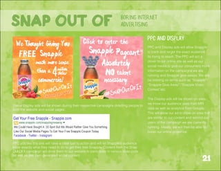 21
boring internet
advertisingSnap out of
These display ads will be shown during their respective campaigns directing people to
both the website and social pages.
PPC ads like this one will have a clear call to action and will let Snapple’s audience
know exactly what they need to do to get their free Snapple. Content from the Snap
Out Of It campaign will drive them to our website to participate in various snap-polls
as well as see user-generated social content.
PPC and Display ads will allow Snapple
to track and target the exact audience
its trying to reach. The PPC will act a
driver to our online site as well as our
social media to give our consumers more
information on the campaigns we are
running and Snapple give-aways. We will
be bidding on terms such as “Snapple”
“Snapple Give Away”,”Snapple Video
Contest”etc.
The Display ads will be shown on sites
we know our audience uses from MRI
data as well as analytics from Google.
This will allow our ad to show on sites that
are similar to our content and remind our
users of the campaign we are currently
running. Ideally, we will then be able to
boost our online presence.
PPC and Display
 