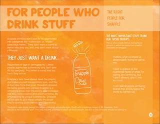 *Snapple's case study named the target consumer as people ages 18-49, with a bullseye target of 30. However, their
attitude is the important stuff. This idea has the potential to reach all those people, but this is who Snapple should be talking to.
Snapple drinkers don’t want to be segmented
into categories like “millennials” or “health-
conscious moms”. They don’t want a brand to
define who they are, and they don’t want to buy
a lifestyle.
They just want a drink.
Regardless of age or demographic*, these
people appreciate authenticity and don’t take
life too seriously. And when a brand tries too
hard, they notice.
Snapple’s fans have always been the playful,
don’t-take-yourself-too-seriously type, and this
is true now more than ever. Research showed
the same people who agreed Snapple is a
refreshing break from the boring also indicated
that they were creative and unconventional. By
emphasizing its unique authenticity, Snapple
will be able to give these people the break
they’re craving (both literally and figuratively).
I take a glance at the
nutritional facts of what I’m
eating and drinking, but
I don’t always take it into
account.
I notice when a brand is
desperately trying to sell to
me.
I can see Snapple as being
brand that encourages the
world to lighten up.
The most important stuff from
our focus groups:
for people who
drink stuff
6
the right
people for
snapple
This is what people told us during focus
groups, in which we tested two creative
directions for Snapple:
 