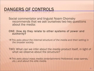 Social commentator and linguist Noam Chomsky recommends that we ask ourselves two key questions about the media: ONE: How do they relate to other systems of power and authority?  This asks about the internal structure of the media and their setting in the broader society. TWO: What can we infer about the  media product  itself, in light of what we observe about the structure?  This asks about mass media (entertainment/Hollywood, soap operas, etc.) and about the elite media. 