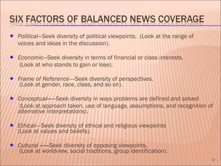 Political —Seek diversity of political viewpoints.  (Look at the range of  voices and ideas in the discussion). Economic —Seek diversity in terms of financial or class interests.   (Look at who stands to gain or lose). Frame of Reference—- Seek diversity of perspectives.   (Look at gender, race, class, and so on). Conceptual —-- Seek diversity in ways problems are defined and solved   (Look at approach taken, use of language, assumptions, and recognition of alternative interpretations). Ethical—- Seek diversity of ethical and religious viewpoints  (Look at values and beliefs).  Cultural  —— Seek diversity of opposing viewpoints.  (Look at worldview, social traditions, group identification). 