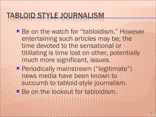 Be on the watch for “tabloidism.” However entertaining such articles may be, the time devoted to the sensational or titillating is time lost on other, potentially much more significant, issues.  Periodically mainstream (“legitimate”) news media have been known to succumb to tabloid-style journalism.  Be on the lookout for tabloidism. 