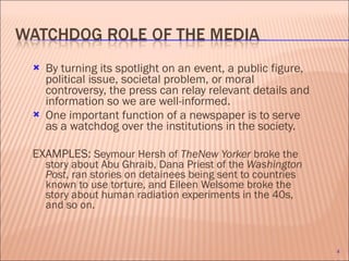 By turning its spotlight on an event, a public figure, political issue, societal problem, or moral controversy, the press can relay relevant details and information so we are well-informed. One important function of a newspaper is to serve as a watchdog over the institutions in the society.  EXAMPLES:  Seymour Hersh of  TheNew Yorker  broke the story about Abu Ghraib, Dana Priest of the  Washington Post , ran stories on detainees being sent to countries known to use torture, and Eileen Welsome broke the story about human radiation experiments in the 40s, and so on. 
