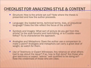 Structure:  How is the article set out? Note where the thesis is presented and how the author proceeds.   Language:  Any loaded terms, technical terms, bias, or prejudicial language? Does the title reflect the focus of the article?    Symbols and Images:  What sort of picture do you get from this article? Is the style forceful and hard-hitting, or is it subtle—even folksy? Try to characterize the approach. Analogies and Metaphors:  Does the author use a comparison to make a point? Analogies and metaphors can carry a great deal of weight, so watch for them.  Use of Testimony or Expert Witnesses:  Any reliance on what others had to say about the issue? If so, how is that done? Are those who give testimony or expert “advice” well qualified to be doing so? Note the credentials of those who are cited. 
