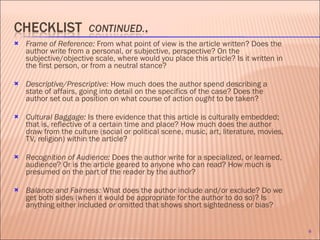 Frame of Reference:  From what point of view is the article written? Does the author write from a personal, or subjective, perspective? On the subjective/objective scale, where would you place this article? Is it written in the first person, or from a neutral stance?   Descriptive/Prescriptive:  How much does the author spend describing a state of affairs, going into detail on the specifics of the case? Does the author set out a position on what course of action  ought  to be taken? Cultural Baggage:  Is there evidence that this article is culturally embedded; that is, reflective of a certain time and place? How much does the author draw from the culture (social or political scene, music, art, literature, movies, TV, religion) within the article? Recognition of Audience:  Does the author write for a specialized, or learned, audience? Or is the article geared to anyone who can read? How much is presumed on the part of the reader by the author?  Balance and Fairness:  What does the author include and/or exclude? Do we get both sides (when it would be appropriate for the author to do so)? Is anything either included  or  omitted that shows short sightedness or bias? 