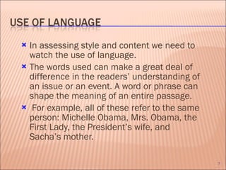 In assessing style and content we need to watch the use of language.  The words used can make a great deal of difference in the readers’ understanding of an issue or an event. A word or phrase can shape the meaning of an entire passage. For example, all of these refer to the same person: Michelle Obama, Mrs. Obama, the First Lady, the President’s wife, and Sacha’s mother. 