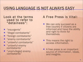 Look at the terms used to refer to “detainees”: “ insurgents”  “ illegal combatants” “ foreign combatants” “ enemy combatants” “ unlawful combatants” “ unlawful enemy combatants” “ unprivileged enemy combatants” A Free Press is Vital: We can only succeed as a free country if citizens are informed and have the ability and right to think for themselves.  This means the right to access information.  A free press is an important source of information, ideas, and insights.  