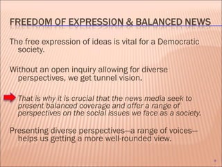 The free expression of ideas is vital for a Democratic society. Without an open inquiry allowing for diverse perspectives, we get tunnel vision .  That is why it is crucial that the news media seek to present balanced coverage and offer a range of perspectives on the social issues we face as a society. Presenting diverse perspectives—a range of voices—helps us getting a more well-rounded view. 
