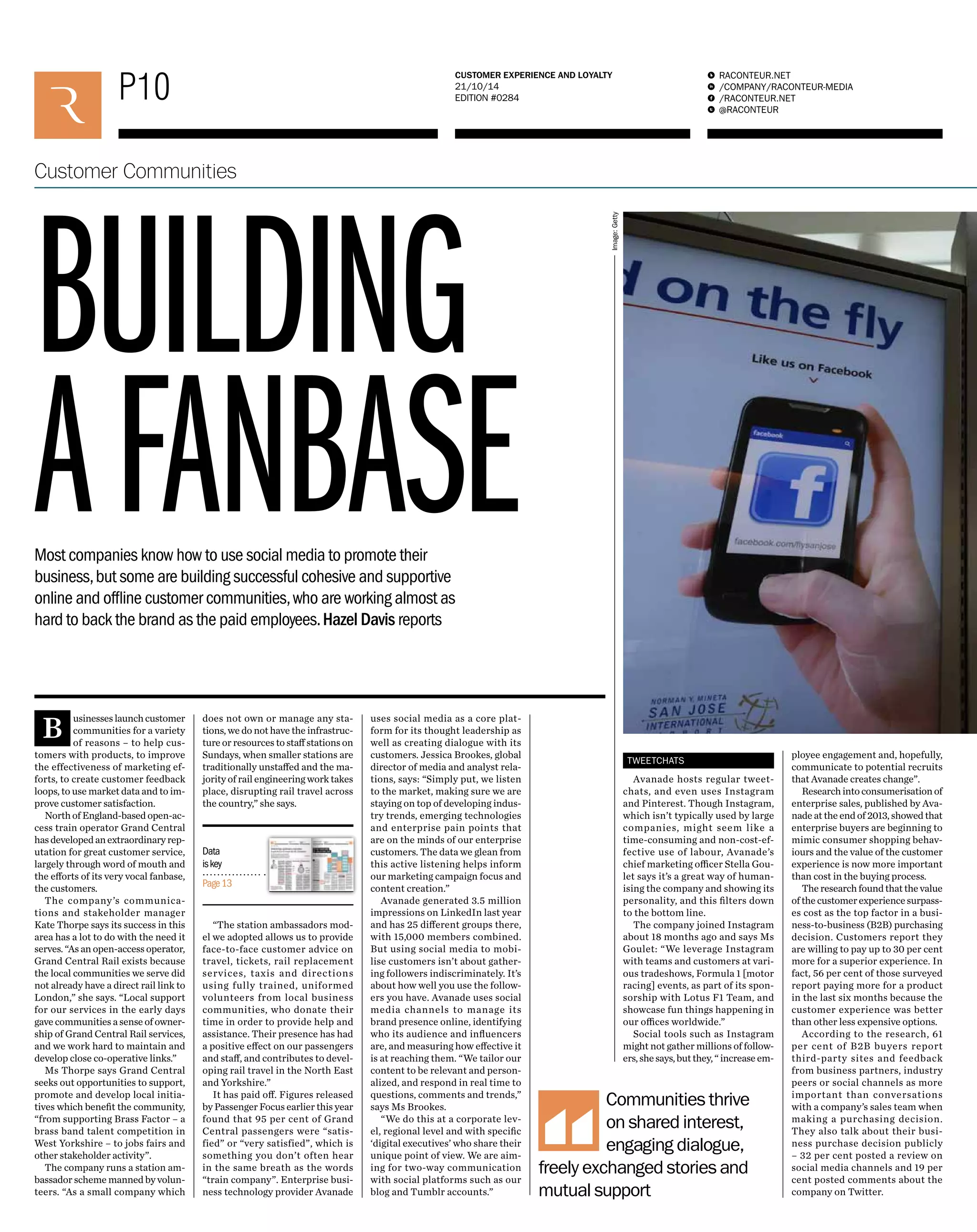 P10 RACONTEUR.NET 
/COMPANY/RACONTEUR-MEDIA 
/RACONTEUR.NET 
@RACONTEUR 
1 
i 
f 
t 
CUSTOMER EXPERIENCE AND LOYALTY 
21/10/14 
EDITION #0284 
Customer Communities 
BUILDING 
A FANBASE 
Businesses launch customer 
communities for a variety 
of reasons – to help cus-tomers 
with products, to improve 
the effectiveness of marketing ef-forts, 
to create customer feedback 
loops, to use market data and to im-prove 
customer satisfaction. 
North of England-based open-ac-cess 
train operator Grand Central 
has developed an extraordinary rep-utation 
for great customer service, 
largely through word of mouth and 
the efforts of its very vocal fanbase, 
the customers. 
The company’s communica-tions 
and stakeholder manager 
Kate Thorpe says its success in this 
area has a lot to do with the need it 
serves. “As an open-access operator, 
Grand Central Rail exists because 
the local communities we serve did 
not already have a direct rail link to 
London,” she says. “Local support 
for our services in the early days 
gave communities a sense of owner-ship 
of Grand Central Rail services, 
and we work hard to maintain and 
develop close co-operative links.” 
Ms Thorpe says Grand Central 
seeks out opportunities to support, 
promote and develop local initia-tives 
which benefit the community, 
“from supporting Brass Factor – a 
brass band talent competition in 
West Yorkshire – to jobs fairs and 
other stakeholder activity”. 
The company runs a station am-bassador 
scheme manned by volun-teers. 
“As a small company which 
does not own or manage any sta-tions, 
we do not have the infrastruc-ture 
or resources to staff stations on 
Sundays, when smaller stations are 
traditionally unstaffed and the ma-jority 
of rail engineering work takes 
place, disrupting rail travel across 
the country,” she says. 
“The station ambassadors mod-el 
we adopted allows us to provide 
face-to-face customer advice on 
travel, tickets, rail replacement 
services, taxis and directions 
using fully trained, uniformed 
volunteers from local business 
communities, who donate their 
time in order to provide help and 
assistance. Their presence has had 
a positive effect on our passengers 
and staff, and contributes to devel-oping 
rail travel in the North East 
and Yorkshire.” 
It has paid off. Figures released 
by Passenger Focus earlier this year 
found that 95 per cent of Grand 
Central passengers were “satis-fied” 
or “very satisfied”, which is 
something you don’t often hear 
in the same breath as the words 
“train company”. Enterprise busi-ness 
technology provider Avanade 
uses social media as a core plat-form 
for its thought leadership as 
well as creating dialogue with its 
customers. Jessica Brookes, global 
director of media and analyst rela-tions, 
says: “Simply put, we listen 
to the market, making sure we are 
staying on top of developing indus-try 
trends, emerging technologies 
and enterprise pain points that 
are on the minds of our enterprise 
customers. The data we glean from 
this active listening helps inform 
our marketing campaign focus and 
content creation.” 
Avanade generated 3.5 million 
impressions on LinkedIn last year 
and has 25 different groups there, 
with 15,000 members combined. 
But using social media to mobi-lise 
customers isn’t about gather-ing 
followers indiscriminately. It’s 
about how well you use the follow-ers 
you have. Avanade uses social 
media channels to manage its 
brand presence online, identifying 
who its audience and influencers 
are, and measuring how effective it 
is at reaching them. “We tailor our 
content to be relevant and person-alized, 
and respond in real time to 
questions, comments and trends,” 
says Ms Brookes. 
“We do this at a corporate lev-el, 
regional level and with specific 
‘digital executives’ who share their 
unique point of view. We are aim-ing 
for two-way communication 
with social platforms such as our 
blog and Tumblr accounts.” 
TWEETCHATS 
Avanade hosts regular tweet-chats, 
and even uses Instagram 
and Pinterest. Though Instagram, 
which isn’t typically used by large 
companies, might seem like a 
time-consuming and non-cost-ef-fective 
use of labour, Avanade’s 
chief marketing officer Stella Gou-let 
says it’s a great way of human-ising 
the company and showing its 
personality, and this filters down 
to the bottom line. 
The company joined Instagram 
about 18 months ago and says Ms 
Goulet: “We leverage Instagram 
with teams and customers at vari-ous 
tradeshows, Formula 1 [motor 
racing] events, as part of its spon-sorship 
with Lotus F1 Team, and 
showcase fun things happening in 
our offices worldwide.” 
Social tools such as Instagram 
might not gather millions of follow-ers, 
she says, but they, “ increase em-ployee 
engagement and, hopefully, 
communicate to potential recruits 
that Avanade creates change”. 
Research into consumerisation of 
enterprise sales, published by Ava-nade 
at the end of 2013, showed that 
enterprise buyers are beginning to 
mimic consumer shopping behav-iours 
and the value of the customer 
experience is now more important 
than cost in the buying process. 
The research found that the value 
of the customer experience surpass-es 
cost as the top factor in a busi-ness- 
to-business (B2B) purchasing 
decision. Customers report they 
are willing to pay up to 30 per cent 
more for a superior experience. In 
fact, 56 per cent of those surveyed 
report paying more for a product 
in the last six months because the 
customer experience was better 
than other less expensive options. 
According to the research, 61 
per cent of B2B buyers report 
third-party sites and feedback 
from business partners, industry 
peers or social channels as more 
important than conversations 
with a company’s sales team when 
making a purchasing decision. 
They also talk about their busi-ness 
purchase decision publicly 
– 32 per cent posted a review on 
social media channels and 19 per 
cent posted comments about the 
company on Twitter. 
Most companies know how to use social media to promote their 
business, but some are building successful cohesive and supportive 
online and offline customer communities, who are working almost as 
hard to back the brand as the paid employees. Hazel Davis reports 
Communities thrive 
on shared interest, 
engaging dialogue, 
freely exchanged stories and 
mutual support 
Data 
is key 
Page 13 
Image: Getty 
 