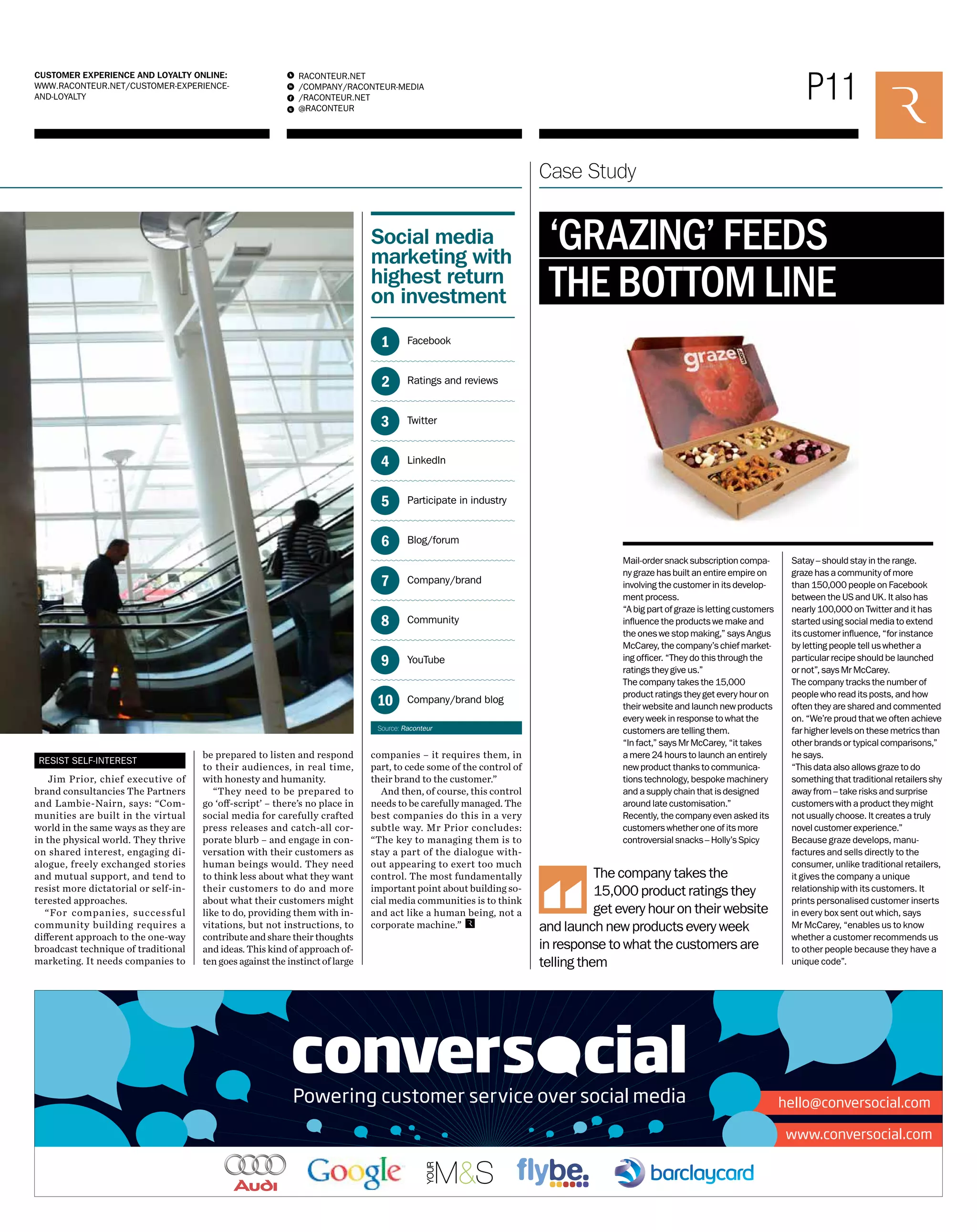 P11 RACONTEUR.NET 
/COMPANY/RACONTEUR-MEDIA 
/RACONTEUR.NET 
@RACONTEUR 
1 
i 
f 
t 
CUSTOMER EXPERIENCE AND LOYALTY ONLINE: 
WWW.RACONTEUR.NET/CUSTOMER-EXPERIENCE-AND- 
LOYALTY 
Case Study 
RESIST SELF-INTEREST 
Jim Prior, chief executive of 
brand consultancies The Partners 
and Lambie-Nairn, says: “Com-munities 
are built in the virtual 
world in the same ways as they are 
in the physical world. They thrive 
on shared interest, engaging di-alogue, 
freely exchanged stories 
and mutual support, and tend to 
resist more dictatorial or self-in-terested 
approaches. 
“For companies, successful 
community building requires a 
different approach to the one-way 
broadcast technique of traditional 
marketing. It needs companies to 
‘GRAZING’ FEEDS 
THE BOTTOM LINE 
Mail-order snack subscription compa-ny 
graze has built an entire empire on 
involving the customer in its develop-ment 
process. 
“A big part of graze is letting customers 
influence the products we make and 
the ones we stop making,” says Angus 
McCarey, the company’s chief market-ing 
officer. “They do this through the 
ratings they give us.” 
The company takes the 15,000 
product ratings they get every hour on 
their website and launch new products 
every week in response to what the 
customers are telling them. 
“In fact,” says Mr McCarey, “it takes 
a mere 24 hours to launch an entirely 
new product thanks to communica-tions 
technology, bespoke machinery 
and a supply chain that is designed 
around late customisation.” 
Recently, the company even asked its 
customers whether one of its more 
controversial snacks – Holly’s Spicy 
Satay – should stay in the range. 
graze has a community of more 
than 150,000 people on Facebook 
between the US and UK. It also has 
nearly 100,000 on Twitter and it has 
started using social media to extend 
its customer influence, “for instance 
by letting people tell us whether a 
particular recipe should be launched 
or not”, says Mr McCarey. 
The company tracks the number of 
people who read its posts, and how 
often they are shared and commented 
on. “We’re proud that we often achieve 
far higher levels on these metrics than 
other brands or typical comparisons,” 
he says. 
“This data also allows graze to do 
something that traditional retailers shy 
away from – take risks and surprise 
customers with a product they might 
not usually choose. It creates a truly 
novel customer experience.” 
Because graze develops, manu-factures 
and sells directly to the 
consumer, unlike traditional retailers, 
it gives the company a unique 
relationship with its customers. It 
prints personalised customer inserts 
in every box sent out which, says 
Mr McCarey, “enables us to know 
whether a customer recommends us 
to other people because they have a 
unique code”. 
The company takes the 
15,000 product ratings they 
get every hour on their website 
and launch new products every week 
in response to what the customers are 
telling them 
be prepared to listen and respond 
to their audiences, in real time, 
with honesty and humanity. 
“They need to be prepared to 
go ‘off-script’ – there’s no place in 
social media for carefully crafted 
press releases and catch-all cor-porate 
blurb – and engage in con-versation 
with their customers as 
human beings would. They need 
to think less about what they want 
their customers to do and more 
about what their customers might 
like to do, providing them with in-vitations, 
but not instructions, to 
contribute and share their thoughts 
and ideas. This kind of approach of-ten 
goes against the instinct of large 
Social media 
marketing with 
highest return 
on investment 
Facebook 
Ratings and reviews 
Twitter 
LinkedIn 
Participate in industry 
Blog/forum 
Company/brand 
Community 
YouTube 
Company/brand blog 
1 
2 
3 
4 
5 
6 
7 
8 
9 
10 
Source: Raconteur 
companies – it requires them, in 
part, to cede some of the control of 
their brand to the customer.” 
And then, of course, this control 
needs to be carefully managed. The 
best companies do this in a very 
subtle way. Mr Prior concludes: 
“The key to managing them is to 
stay a part of the dialogue with-out 
appearing to exert too much 
control. The most fundamentally 
important point about building so-cial 
media communities is to think 
and act like a human being, not a 
corporate machine.” 
 