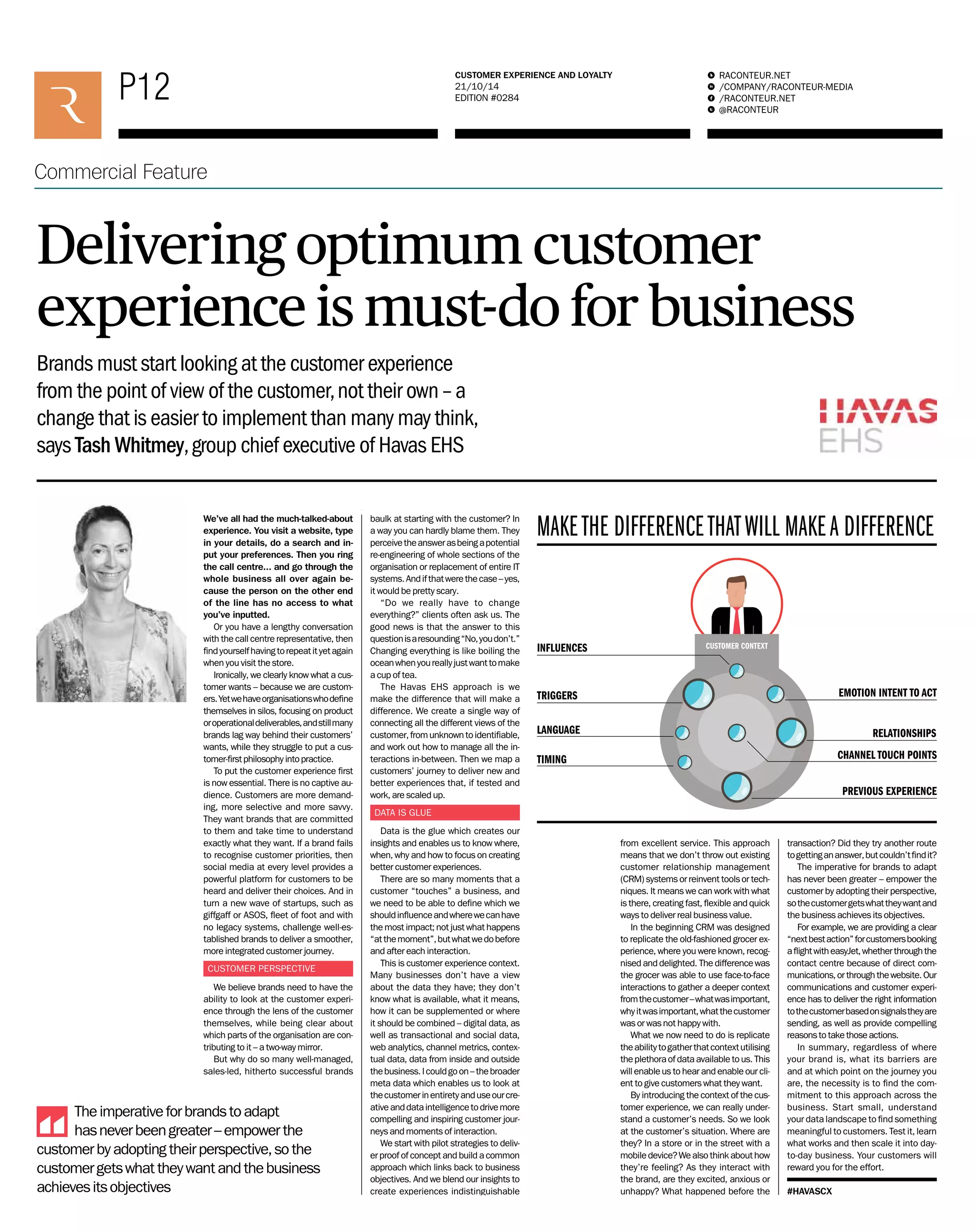 P12 RACONTEUR.NET 
P00 RACONTEUR.NET 
/COMPANY/RACONTEUR-MEDIA 
/RACONTEUR.NET 
@RACONTEUR 
1 
i 
f 
t 
CUSTOMER EXPERIENCE AND LOYALTY 
21/10/14 
EDITION #0284 
Commercial Feature 
/COMPANY/RACONTEUR-MEDIA 
/RACONTEUR.NET 
@RACONTEUR 
1 
i 
f 
t 
FUTURE OF WORK 
16/10/14 
EDITION #0000 
Commercial Feature 
Delivering optimum customer 
experience is must-do for business 
Brands must start looking at the customer experience 
from the point of view of the customer, not their own – a 
change that is easier to implement than many may think, 
says Tash Whitmey, group chief executive of Havas EHS 
We’ve all had the much-talked-about 
experience. You visit a website, type 
in your details, do a search and in-put 
your preferences. Then you ring 
the call centre… and go through the 
whole business all over again be-cause 
the person on the other end 
of the line has no access to what 
you’ve inputted. 
Or you have a lengthy conversation 
with the call centre representative, then 
fi nd yourself having to repeat it yet again 
when you visit the store. 
Ironically, we clearly know what a cus-tomer 
wants – because we are custom-ers. 
Yet we have organisations who defi ne 
themselves in silos, focusing on product 
or operational deliverables, and still many 
brands lag way behind their customers’ 
wants, while they struggle to put a cus-tomer- 
fi rst philosophy into practice. 
To put the customer experience fi rst 
is now essential. There is no captive au-dience. 
Customers are more demand-ing, 
more selective and more savvy. 
They want brands that are committed 
to them and take time to understand 
exactly what they want. If a brand fails 
to recognise customer priorities, then 
social media at every level provides a 
powerful platform for customers to be 
heard and deliver their choices. And in 
turn a new wave of startups, such as 
giffgaff or ASOS, fl eet of foot and with 
no legacy systems, challenge well-es-tablished 
brands to deliver a smoother, 
more integrated customer journey. 
CUSTOMER PERSPECTIVE 
We believe brands need to have the 
ability to look at the customer experi-ence 
through the lens of the customer 
themselves, while being clear about 
which parts of the organisation are con-tributing 
to it – a two-way mirror. 
But why do so many well-managed, 
sales-led, hitherto successful brands 
baulk at starting with the customer? In 
a way you can hardly blame them. They 
perceive the answer as being a potential 
re-engineering of whole sections of the 
organisation or replacement of entire IT 
systems. And if that were the case – yes, 
it would be pretty scary. 
“Do we really have to change 
everything?” clients often ask us. The 
good news is that the answer to this 
question is a resounding “No, you don’t.” 
Changing everything is like boiling the 
ocean when you really just want to make 
a cup of tea. 
The Havas EHS approach is we 
make the difference that will make a 
difference. We create a single way of 
connecting all the different views of the 
customer, from unknown to identifi able, 
and work out how to manage all the in-teractions 
in-between. Then we map a 
customers’ journey to deliver new and 
better experiences that, if tested and 
work, are scaled up. 
DATA IS GLUE 
Data is the glue which creates our 
insights and enables us to know where, 
when, why and how to focus on creating 
better customer experiences. 
There are so many moments that a 
customer “touches” a business, and 
we need to be able to defi ne which we 
should infl uence and where we can have 
the most impact; not just what happens 
“at the moment”, but what we do before 
and after each interaction. 
This is customer experience context. 
Many businesses don’t have a view 
about the data they have; they don’t 
know what is available, what it means, 
how it can be supplemented or where 
it should be combined – digital data, as 
well as transactional and social data, 
web analytics, channel metrics, contex-tual 
data, data from inside and outside 
the business. I could go on – the broader 
meta data which enables us to look at 
the customer in entirety and use our cre-ative 
and data intelligence to drive more 
compelling and inspiring customer jour-neys 
and moments of interaction. 
We start with pilot strategies to deliv-er 
proof of concept and build a common 
approach which links back to business 
objectives. And we blend our insights to 
create experiences indistinguishable 
MAKE THE DIFFERENCE THAT WILL MAKE A DIFFERENCE 
INFLUENCES 
TRIGGERS 
EMOTION INTENT TO ACT 
LANGUAGE RELATIONSHIPS 
TIMING CHANNEL TOUCH POINTS 
PREVIOUS EXPERIENCE 
from excellent service. This approach 
means that we don’t throw out existing 
customer relationship management 
(CRM) systems or reinvent tools or tech-niques. 
It means we can work with what 
is there, creating fast, fl exible and quick 
ways to deliver real business value. 
In the beginning CRM was designed 
to replicate the old-fashioned grocer ex-perience, 
where you were known, recog-nised 
and delighted. The difference was 
the grocer was able to use face-to-face 
interactions to gather a deeper context 
from the customer – what was important, 
why it was important, what the customer 
was or was not happy with. 
What we now need to do is replicate 
the ability to gather that context utilising 
the plethora of data available to us. This 
will enable us to hear and enable our cli-ent 
to give customers what they want. 
By introducing the context of the cus-tomer 
experience, we can really under-stand 
a customer’s needs. So we look 
at the customer’s situation. Where are 
they? In a store or in the street with a 
mobile device? We also think about how 
they’re feeling? As they interact with 
the brand, are they excited, anxious or 
unhappy? What happened before the 
transaction? Did they try another route 
to getting an answer, but couldn’t fi nd it? 
The imperative for brands to adapt 
has never been greater – empower the 
customer by adopting their perspective, 
so the customer gets what they want and 
the business achieves its objectives. 
For example, we are providing a clear 
“next best action” for customers booking 
a fl ight with easyJet, whether through the 
contact centre because of direct com-munications, 
or through the website. Our 
communications and customer experi-ence 
has to deliver the right information 
to the customer based on signals they are 
sending, as well as provide compelling 
reasons to take those actions. 
In summary, regardless of where 
your brand is, what its barriers are 
and at which point on the journey you 
are, the necessity is to fi nd the com-mitment 
to this approach across the 
business. Start small, understand 
your data landscape to fi nd something 
meaningful to customers. Test it, learn 
what works and then scale it into day-to- 
day business. Your customers will 
reward you for the effort. 
#HAVASCX 
CUSTOMER CONTEXT 
The imperative for brands to adapt 
has never been greater – empower the 
customer by adopting their perspective, so the 
customer gets what they want and the business 
achieves its objectives 
 