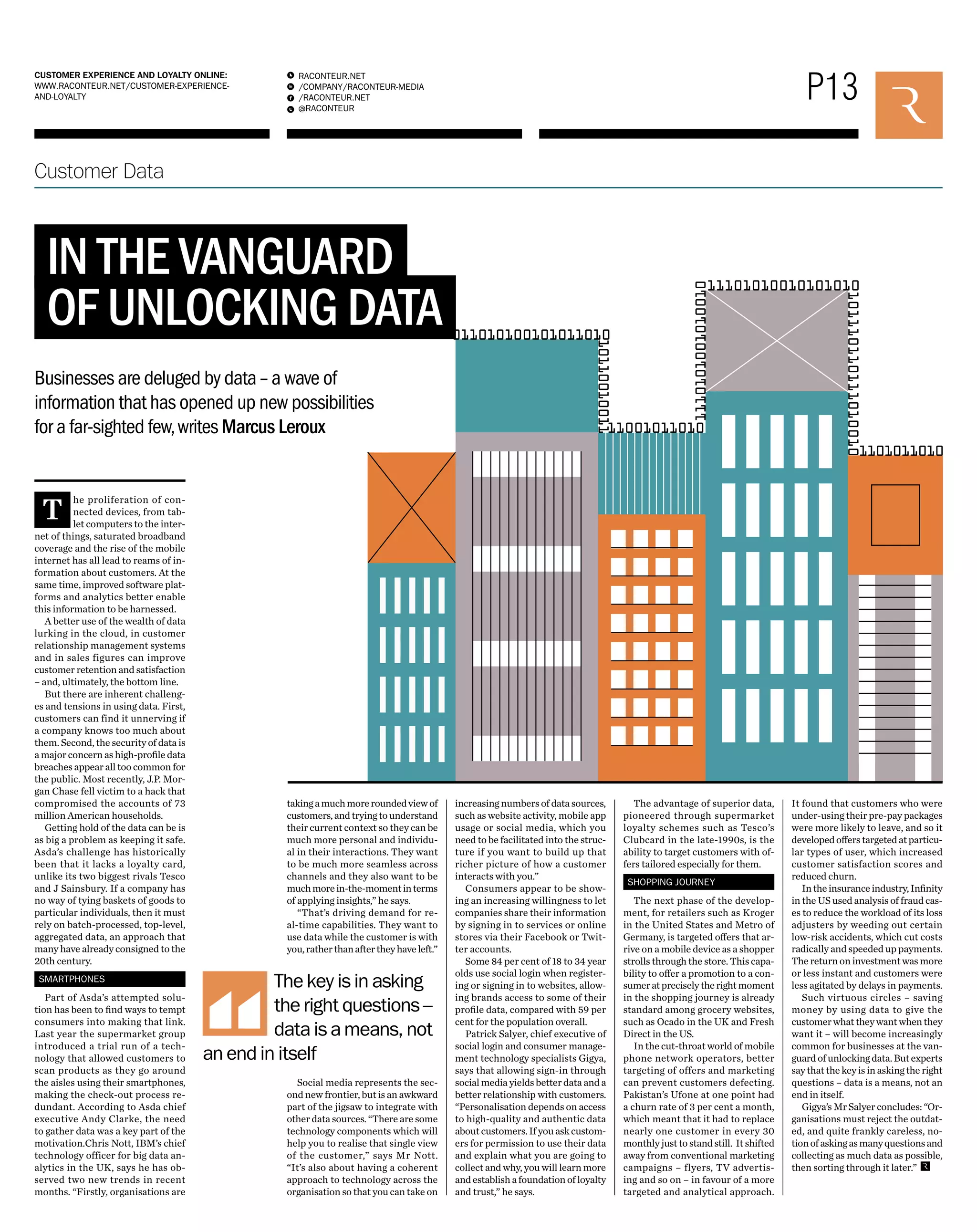 P13 RACONTEUR.NET 
/COMPANY/RACONTEUR-MEDIA 
/RACONTEUR.NET 
@RACONTEUR 
1 
i 
f 
t 
CUSTOMER EXPERIENCE AND LOYALTY ONLINE: 
WWW.RACONTEUR.NET/CUSTOMER-EXPERIENCE-AND- 
LOYALTY 
Customer Data 
IN THE VANGUARD 
OF UNLOCKING DATA 
Businesses are deluged by data – a wave of 
information that has opened up new possibilities 
for a far-sighted few, writes Marcus Leroux 
The proliferation of con-nected 
devices, from tab-let 
computers to the inter-net 
of things, saturated broadband 
coverage and the rise of the mobile 
internet has all lead to reams of in-formation 
about customers. At the 
same time, improved software plat-forms 
and analytics better enable 
this information to be harnessed. 
A better use of the wealth of data 
lurking in the cloud, in customer 
relationship management systems 
and in sales figures can improve 
customer retention and satisfaction 
– and, ultimately, the bottom line. 
But there are inherent challeng-es 
and tensions in using data. First, 
customers can find it unnerving if 
a company knows too much about 
them. Second, the security of data is 
a major concern as high-profile data 
breaches appear all too common for 
the public. Most recently, J.P. Mor-gan 
Chase fell victim to a hack that 
compromised the accounts of 73 
million American households. 
Getting hold of the data can be is 
as big a problem as keeping it safe. 
Asda’s challenge has historically 
been that it lacks a loyalty card, 
unlike its two biggest rivals Tesco 
and J Sainsbury. If a company has 
no way of tying baskets of goods to 
particular individuals, then it must 
rely on batch-processed, top-level, 
aggregated data, an approach that 
many have already consigned to the 
20th century. 
SMARTPHONES 
Part of Asda’s attempted solu-tion 
has been to find ways to tempt 
consumers into making that link. 
Last year the supermarket group 
introduced a trial run of a tech-nology 
that allowed customers to 
scan products as they go around 
the aisles using their smartphones, 
making the check-out process re-dundant. 
According to Asda chief 
executive Andy Clarke, the need 
to gather data was a key part of the 
motivation.Chris Nott, IBM’s chief 
technology officer for big data an-alytics 
in the UK, says he has ob-served 
two new trends in recent 
months. “Firstly, organisations are 
taking a much more rounded view of 
customers, and trying to understand 
their current context so they can be 
much more personal and individu-al 
in their interactions. They want 
to be much more seamless across 
channels and they also want to be 
much more in-the-moment in terms 
of applying insights,” he says. 
“That’s driving demand for re-al- 
time capabilities. They want to 
use data while the customer is with 
you, rather than after they have left.” 
Social media represents the sec-ond 
new frontier, but is an awkward 
part of the jigsaw to integrate with 
other data sources. “There are some 
technology components which will 
help you to realise that single view 
of the customer,” says Mr Nott. 
“It’s also about having a coherent 
approach to technology across the 
organisation so that you can take on 
increasing numbers of data sources, 
such as website activity, mobile app 
usage or social media, which you 
need to be facilitated into the struc-ture 
if you want to build up that 
richer picture of how a customer 
interacts with you.” 
Consumers appear to be show-ing 
an increasing willingness to let 
companies share their information 
by signing in to services or online 
stores via their Facebook or Twit-ter 
accounts. 
Some 84 per cent of 18 to 34 year 
olds use social login when register-ing 
or signing in to websites, allow-ing 
brands access to some of their 
profile data, compared with 59 per 
cent for the population overall. 
Patrick Salyer, chief executive of 
social login and consumer manage-ment 
technology specialists Gigya, 
says that allowing sign-in through 
social media yields better data and a 
better relationship with customers. 
“Personalisation depends on access 
to high-quality and authentic data 
about customers. If you ask custom-ers 
for permission to use their data 
and explain what you are going to 
collect and why, you will learn more 
and establish a foundation of loyalty 
and trust,” he says. 
The advantage of superior data, 
pioneered through supermarket 
loyalty schemes such as Tesco’s 
Clubcard in the late-1990s, is the 
ability to target customers with of-fers 
tailored especially for them. 
SHOPPING JOURNEY 
The next phase of the develop-ment, 
for retailers such as Kroger 
in the United States and Metro of 
Germany, is targeted offers that ar-rive 
on a mobile device as a shopper 
strolls through the store. This capa-bility 
to offer a promotion to a con-sumer 
at precisely the right moment 
in the shopping journey is already 
standard among grocery websites, 
such as Ocado in the UK and Fresh 
Direct in the US. 
In the cut-throat world of mobile 
phone network operators, better 
targeting of offers and marketing 
can prevent customers defecting. 
Pakistan’s Ufone at one point had 
a churn rate of 3 per cent a month, 
which meant that it had to replace 
nearly one customer in every 30 
monthly just to stand still. It shifted 
away from conventional marketing 
campaigns – flyers, TV advertis-ing 
and so on – in favour of a more 
targeted and analytical approach. 
It found that customers who were 
under-using their pre-pay packages 
were more likely to leave, and so it 
developed offers targeted at particu-lar 
types of user, which increased 
customer satisfaction scores and 
reduced churn. 
In the insurance industry, Infinity 
in the US used analysis of fraud cas-es 
to reduce the workload of its loss 
adjusters by weeding out certain 
low-risk accidents, which cut costs 
radically and speeded up payments. 
The return on investment was more 
or less instant and customers were 
less agitated by delays in payments. 
Such virtuous circles – saving 
money by using data to give the 
customer what they want when they 
want it – will become increasingly 
common for businesses at the van-guard 
of unlocking data. But experts 
say that the key is in asking the right 
questions – data is a means, not an 
end in itself. 
Gigya’s Mr Salyer concludes: “Or-ganisations 
must reject the outdat-ed, 
and quite frankly careless, no-tion 
of asking as many questions and 
collecting as much data as possible, 
then sorting through it later.” 
The key is in asking 
the right questions – 
data is a means, not 
an end in itself 
011010100101011010 
11101010010101010 
1110101001010010 
11001011010 
1101011010 
10110010011 
101110110111010010 
 