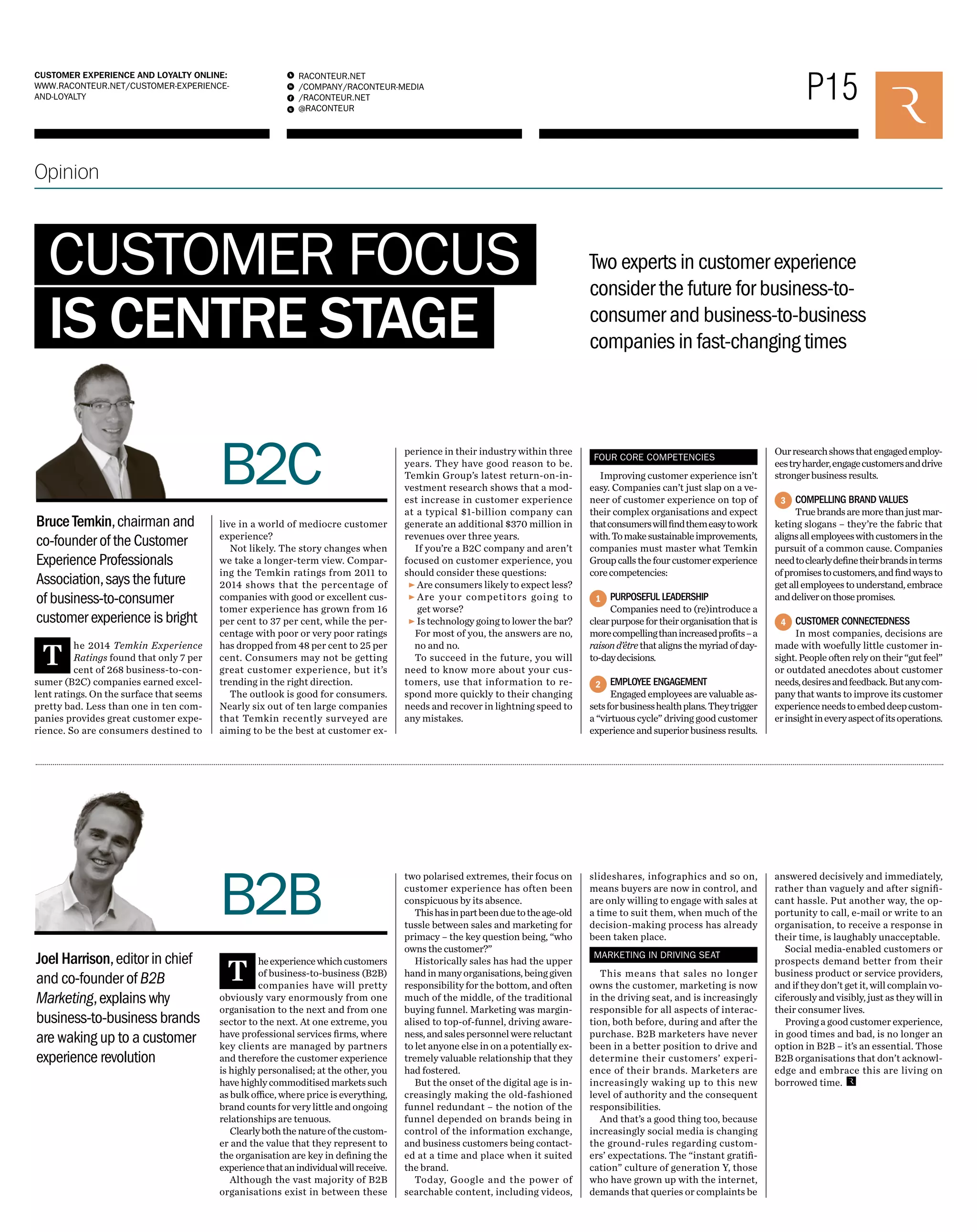 P15 RACONTEUR.NET 
/COMPANY/RACONTEUR-MEDIA 
/RACONTEUR.NET 
@RACONTEUR 
1 
i 
f 
t 
CUSTOMER EXPERIENCE AND LOYALTY ONLINE: 
WWW.RACONTEUR.NET/CUSTOMER-EXPERIENCE-AND- 
LOYALTY 
Opinion 
CUSTOMER FOCUS 
IS CENTRE STAGE 
Two experts in customer experience 
consider the future for business-to-consumer 
and business-to-business 
companies in fast-changing times 
The 2014 Temkin Experience 
Ratings found that only 7 per 
cent of 268 business-to-con-sumer 
(B2C) companies earned excel-lent 
ratings. On the surface that seems 
pretty bad. Less than one in ten com-panies 
provides great customer expe-rience. 
So are consumers destined to 
B2C 
live in a world of mediocre customer 
experience? 
Not likely. The story changes when 
we take a longer-term view. Compar-ing 
the Temkin ratings from 2011 to 
2014 shows that the percentage of 
companies with good or excellent cus-tomer 
experience has grown from 16 
per cent to 37 per cent, while the per-centage 
with poor or very poor ratings 
has dropped from 48 per cent to 25 per 
cent. Consumers may not be getting 
great customer experience, but it’s 
trending in the right direction. 
The outlook is good for consumers. 
Nearly six out of ten large companies 
that Temkin recently surveyed are 
aiming to be the best at customer ex- 
B2B 
The experience which customers 
of business-to-business (B2B) 
companies have will pretty 
obviously vary enormously from one 
organisation to the next and from one 
sector to the next. At one extreme, you 
have professional services firms, where 
key clients are managed by partners 
and therefore the customer experience 
is highly personalised; at the other, you 
have highly commoditised markets such 
as bulk office, where price is everything, 
brand counts for very little and ongoing 
relationships are tenuous. 
Clearly both the nature of the custom-er 
and the value that they represent to 
the organisation are key in defining the 
experience that an individual will receive. 
Although the vast majority of B2B 
organisations exist in between these 
Bruce Temkin, chairman and 
co-founder of the Customer 
Experience Professionals 
Association, says the future 
of business-to-consumer 
customer experience is bright 
Joel Harrison, editor in chief 
and co-founder of B2B 
Marketing, explains why 
business-to-business brands 
are waking up to a customer 
experience revolution 
1 
2 
3 
4 
perience in their industry within three 
years. They have good reason to be. 
Temkin Group’s latest return-on-in-vestment 
research shows that a mod-est 
increase in customer experience 
at a typical $1-billion company can 
generate an additional $370 million in 
revenues over three years. 
If you’re a B2C company and aren’t 
focused on customer experience, you 
should consider these questions: 
• Are consumers likely to expect less? 
• Are your competitors going to 
get worse? 
• Is technology going to lower the bar? 
For most of you, the answers are no, 
no and no. 
To succeed in the future, you will 
need to know more about your cus-tomers, 
use that information to re-spond 
more quickly to their changing 
needs and recover in lightning speed to 
any mistakes. 
FOUR CORE COMPETENCIES 
Improving customer experience isn’t 
easy. Companies can’t just slap on a ve-neer 
of customer experience on top of 
their complex organisations and expect 
that consumers will find them easy to work 
with. To make sustainable improvements, 
companies must master what Temkin 
Group calls the four customer experience 
core competencies: 
PURPOSEFUL LEADERSHIP 
Companies need to (re)introduce a 
clear purpose for their organisation that is 
more compelling than increased profits – a 
raison d’être that aligns the myriad of day-to- 
day decisions. 
EMPLOYEE ENGAGEMENT 
Engaged employees are valuable as-sets 
for business health plans. They trigger 
a “virtuous cycle” driving good customer 
experience and superior business results. 
Our research shows that engaged employ-ees 
try harder, engage customers and drive 
stronger business results. 
COMPELLING BRAND VALUES 
True brands are more than just mar-keting 
slogans – they’re the fabric that 
aligns all employees with customers in the 
pursuit of a common cause. Companies 
need to clearly define their brands in terms 
of promises to customers, and find ways to 
get all employees to understand, embrace 
and deliver on those promises. 
CUSTOMER CONNECTEDNESS 
In most companies, decisions are 
made with woefully little customer in-sight. 
People often rely on their “gut feel” 
or outdated anecdotes about customer 
needs, desires and feedback. But any com-pany 
that wants to improve its customer 
experience needs to embed deep custom-er 
insight in every aspect of its operations. 
two polarised extremes, their focus on 
customer experience has often been 
conspicuous by its absence. 
This has in part been due to the age-old 
tussle between sales and marketing for 
primacy – the key question being, “who 
owns the customer?” 
Historically sales has had the upper 
hand in many organisations, being given 
responsibility for the bottom, and often 
much of the middle, of the traditional 
buying funnel. Marketing was margin-alised 
to top-of-funnel, driving aware-ness, 
and sales personnel were reluctant 
to let anyone else in on a potentially ex-tremely 
valuable relationship that they 
had fostered. 
But the onset of the digital age is in-creasingly 
making the old-fashioned 
funnel redundant – the notion of the 
funnel depended on brands being in 
control of the information exchange, 
and business customers being contact-ed 
at a time and place when it suited 
the brand. 
Today, Google and the power of 
searchable content, including videos, 
slideshares, infographics and so on, 
means buyers are now in control, and 
are only willing to engage with sales at 
a time to suit them, when much of the 
decision-making process has already 
been taken place. 
MARKETING IN DRIVING SEAT 
This means that sales no longer 
owns the customer, marketing is now 
in the driving seat, and is increasingly 
responsible for all aspects of interac-tion, 
both before, during and after the 
purchase. B2B marketers have never 
been in a better position to drive and 
determine their customers’ experi-ence 
of their brands. Marketers are 
increasingly waking up to this new 
level of authority and the consequent 
responsibilities. 
And that’s a good thing too, because 
increasingly social media is changing 
the ground-rules regarding custom-ers’ 
expectations. The “instant gratifi-cation” 
culture of generation Y, those 
who have grown up with the internet, 
demands that queries or complaints be 
answered decisively and immediately, 
rather than vaguely and after signifi-cant 
hassle. Put another way, the op-portunity 
to call, e-mail or write to an 
organisation, to receive a response in 
their time, is laughably unacceptable. 
Social media-enabled customers or 
prospects demand better from their 
business product or service providers, 
and if they don’t get it, will complain vo-ciferously 
and visibly, just as they will in 
their consumer lives. 
Proving a good customer experience, 
in good times and bad, is no longer an 
option in B2B – it’s an essential. Those 
B2B organisations that don’t acknowl-edge 
and embrace this are living on 
borrowed time. 
 