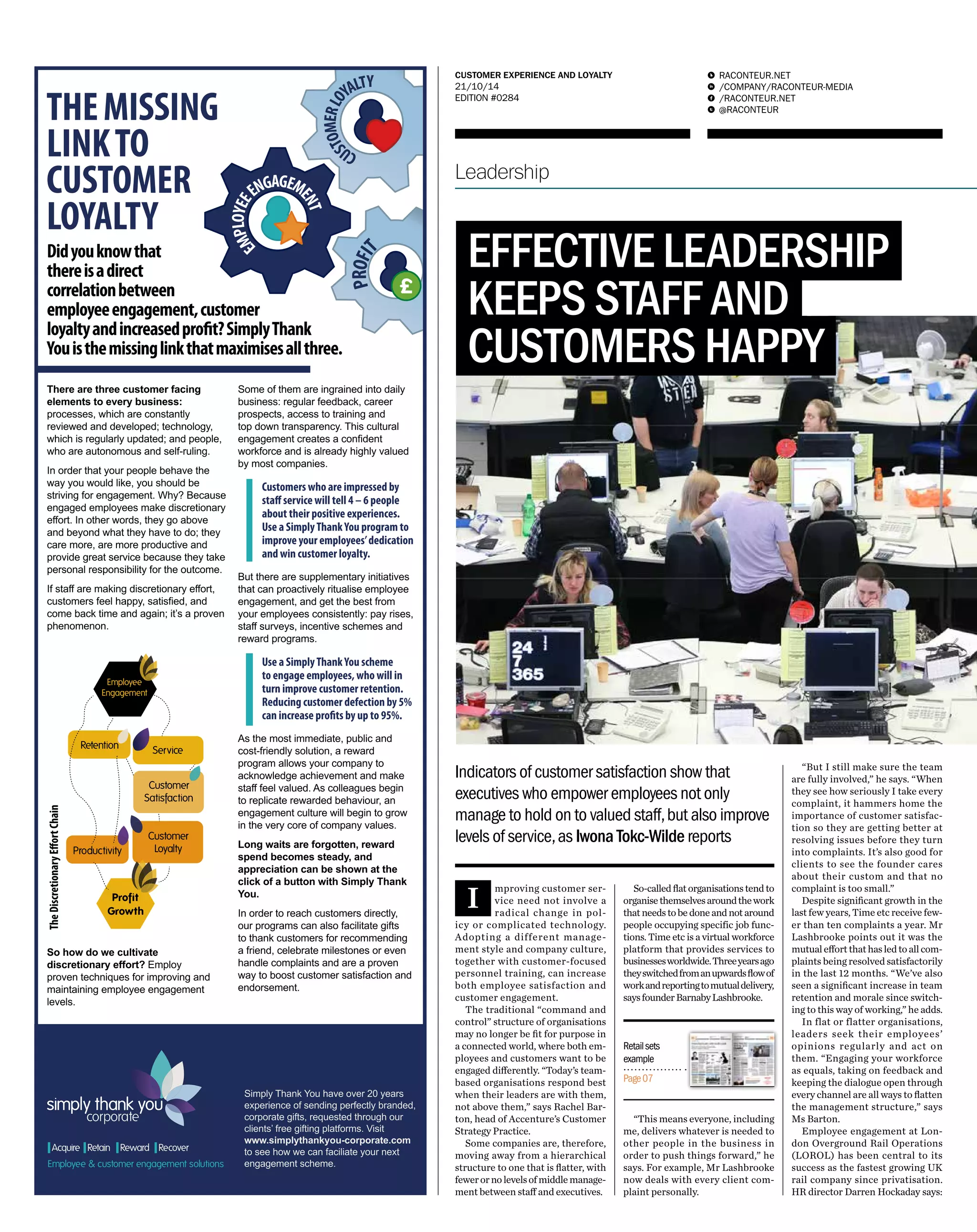 RACONTEUR.NET 
/COMPANY/RACONTEUR-MEDIA 
/RACONTEUR.NET 
@RACONTEUR 
1 
i 
f 
t 
CUSTOMER EXPERIENCE AND LOYALTY 
21/10/14 
EDITION #0284 
Leadership 
EFFECTIVE LEADERSHIP 
KEEPS STAFF AND 
CUSTOMERS HAPPY 
Indicators of customer satisfaction show that 
executives who empower employees not only 
manage to hold on to valued staff, but also improve 
levels of service, as Iwona Tokc-Wilde reports 
Improving customer ser-vice 
need not involve a 
radical change in pol-icy 
or complicated technology. 
Adopting a different manage-ment 
style and company culture, 
together with customer-focused 
personnel training, can increase 
both employee satisfaction and 
customer engagement. 
The traditional “command and 
control” structure of organisations 
may no longer be fit for purpose in 
a connected world, where both em-ployees 
and customers want to be 
engaged differently. “Today’s team-based 
organisations respond best 
when their leaders are with them, 
not above them,” says Rachel Bar-ton, 
head of Accenture’s Customer 
Strategy Practice. 
Some companies are, therefore, 
moving away from a hierarchical 
structure to one that is flatter, with 
fewer or no levels of middle manage-ment 
between staff and executives. 
So-called flat organisations tend to 
organise themselves around the work 
that needs to be done and not around 
people occupying specific job func-tions. 
Time etc is a virtual workforce 
platform that provides services to 
businesses worldwide. Three years ago 
they switched from an upwards flow of 
work and reporting to mutual delivery, 
says founder Barnaby Lashbrooke. 
“This means everyone, including 
me, delivers whatever is needed to 
other people in the business in 
order to push things forward,” he 
says. For example, Mr Lashbrooke 
now deals with every client com-plaint 
personally. 
“But I still make sure the team 
are fully involved,” he says. “When 
they see how seriously I take every 
complaint, it hammers home the 
importance of customer satisfac-tion 
so they are getting better at 
resolving issues before they turn 
into complaints. It’s also good for 
clients to see the founder cares 
about their custom and that no 
complaint is too small.” 
Despite significant growth in the 
last few years, Time etc receive few-er 
than ten complaints a year. Mr 
Lashbrooke points out it was the 
mutual effort that has led to all com-plaints 
being resolved satisfactorily 
in the last 12 months. “We’ve also 
seen a significant increase in team 
retention and morale since switch-ing 
to this way of working,” he adds. 
In flat or flatter organisations, 
leaders seek their employees’ 
opinions regularly and act on 
them. “Engaging your workforce 
as equals, taking on feedback and 
keeping the dialogue open through 
every channel are all ways to flatten 
the management structure,” says 
Ms Barton. 
Employee engagement at Lon-don 
Overground Rail Operations 
(LOROL) has been central to its 
success as the fastest growing UK 
rail company since privatisation. 
HR director Darren Hockaday says: 
Retail sets 
example 
Page 07 
 