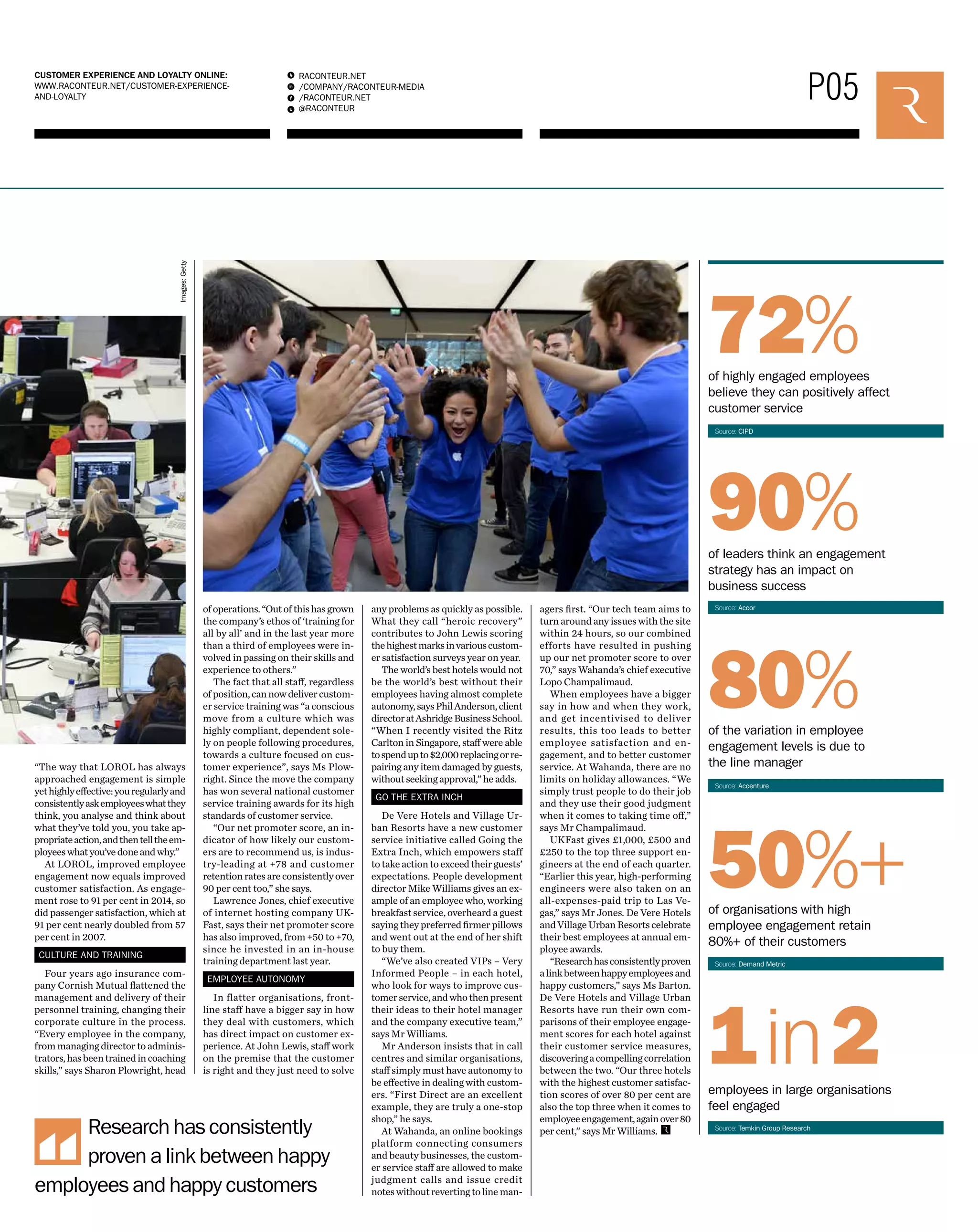 P05 RACONTEUR.NET 
/COMPANY/RACONTEUR-MEDIA 
/RACONTEUR.NET 
@RACONTEUR 
1 
i 
f 
t 
CUSTOMER EXPERIENCE AND LOYALTY ONLINE: 
WWW.RACONTEUR.NET/CUSTOMER-EXPERIENCE-AND- 
LOYALTY 
of operations. “Out of this has grown 
the company’s ethos of ‘training for 
all by all’ and in the last year more 
than a third of employees were in-volved 
in passing on their skills and 
experience to others.” 
The fact that all staff, regardless 
of position, can now deliver custom-er 
service training was “a conscious 
move from a culture which was 
highly compliant, dependent sole-ly 
on people following procedures, 
towards a culture focused on cus-tomer 
experience”, says Ms Plow-right. 
Since the move the company 
has won several national customer 
service training awards for its high 
standards of customer service. 
“Our net promoter score, an in-dicator 
of how likely our custom-ers 
are to recommend us, is indus-try- 
leading at +78 and customer 
retention rates are consistently over 
90 per cent too,” she says. 
Lawrence Jones, chief executive 
of internet hosting company UK-Fast, 
says their net promoter score 
has also improved, from +50 to +70, 
since he invested in an in-house 
training department last year. 
EMPLOYEE AUTONOMY 
In flatter organisations, front-line 
staff have a bigger say in how 
they deal with customers, which 
has direct impact on customer ex-perience. 
At John Lewis, staff work 
on the premise that the customer 
is right and they just need to solve 
Images: Getty 
Research has consistently 
proven a link between happy 
employees and happy customers 
any problems as quickly as possible. 
What they call “heroic recovery” 
contributes to John Lewis scoring 
the highest marks in various custom-er 
satisfaction surveys year on year. 
The world’s best hotels would not 
be the world’s best without their 
employees having almost complete 
autonomy, says Phil Anderson, client 
director at Ashridge Business School. 
“When I recently visited the Ritz 
Carlton in Singapore, staff were able 
to spend up to $2,000 replacing or re-pairing 
any item damaged by guests, 
without seeking approval,” he adds. 
GO THE EXTRA INCH 
De Vere Hotels and Village Ur-ban 
Resorts have a new customer 
service initiative called Going the 
Extra Inch, which empowers staff 
to take action to exceed their guests’ 
expectations. People development 
director Mike Williams gives an ex-ample 
of an employee who, working 
breakfast service, overheard a guest 
saying they preferred firmer pillows 
and went out at the end of her shift 
to buy them. 
“We’ve also created VIPs – Very 
Informed People – in each hotel, 
who look for ways to improve cus-tomer 
service, and who then present 
their ideas to their hotel manager 
and the company executive team,” 
says Mr Williams. 
Mr Anderson insists that in call 
centres and similar organisations, 
staff simply must have autonomy to 
be effective in dealing with custom-ers. 
“First Direct are an excellent 
example, they are truly a one-stop 
shop,” he says. 
At Wahanda, an online bookings 
platform connecting consumers 
and beauty businesses, the custom-er 
service staff are allowed to make 
judgment calls and issue credit 
notes without reverting to line man-agers 
first. “Our tech team aims to 
turn around any issues with the site 
within 24 hours, so our combined 
efforts have resulted in pushing 
up our net promoter score to over 
70,” says Wahanda’s chief executive 
Lopo Champalimaud. 
When employees have a bigger 
say in how and when they work, 
and get incentivised to deliver 
results, this too leads to better 
employee satisfaction and en-gagement, 
and to better customer 
service. At Wahanda, there are no 
limits on holiday allowances. “We 
simply trust people to do their job 
and they use their good judgment 
when it comes to taking time off,” 
says Mr Champalimaud. 
UKFast gives £1,000, £500 and 
£250 to the top three support en-gineers 
at the end of each quarter. 
“Earlier this year, high-performing 
engineers were also taken on an 
all-expenses-paid trip to Las Ve-gas,” 
says Mr Jones. De Vere Hotels 
and Village Urban Resorts celebrate 
their best employees at annual em-ployee 
awards. 
“Research has consistently proven 
a link between happy employees and 
happy customers,” says Ms Barton. 
De Vere Hotels and Village Urban 
Resorts have run their own com-parisons 
of their employee engage-ment 
scores for each hotel against 
their customer service measures, 
discovering a compelling correlation 
between the two. “Our three hotels 
with the highest customer satisfac-tion 
scores of over 80 per cent are 
also the top three when it comes to 
employee engagement, again over 80 
per cent,” says Mr Williams. 
72% 
of highly engaged employees 
believe they can positively affect 
customer service 
Source: CIPD 
90% 
of leaders think an engagement 
strategy has an impact on 
business success 
Source: Accor 
80% 
of the variation in employee 
engagement levels is due to 
the line manager 
Source: Accenture 
50%+ 
of organisations with high 
employee engagement retain 
80%+ of their customers 
Source: Demand Metric 
1in2 
employees in large organisations 
feel engaged 
Source: Temkin Group Research 
“The way that LOROL has always 
approached engagement is simple 
yet highly effective: you regularly and 
consistently ask employees what they 
think, you analyse and think about 
what they’ve told you, you take ap-propriate 
action, and then tell the em-ployees 
what you’ve done and why.” 
At LOROL, improved employee 
engagement now equals improved 
customer satisfaction. As engage-ment 
rose to 91 per cent in 2014, so 
did passenger satisfaction, which at 
91 per cent nearly doubled from 57 
per cent in 2007. 
CULTURE AND TRAINING 
Four years ago insurance com-pany 
Cornish Mutual flattened the 
management and delivery of their 
personnel training, changing their 
corporate culture in the process. 
“Every employee in the company, 
from managing director to adminis-trators, 
has been trained in coaching 
skills,” says Sharon Plowright, head 
 