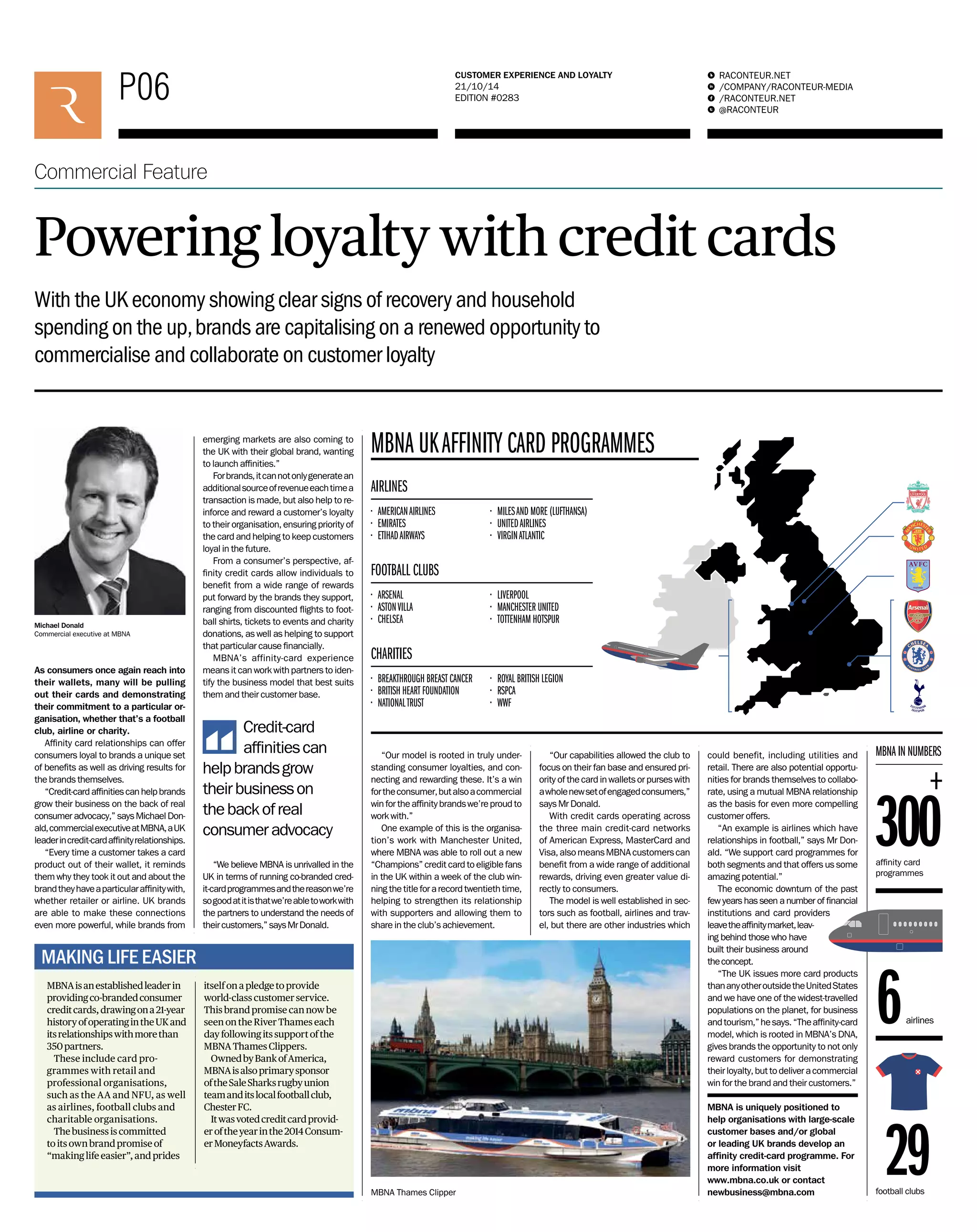 P06 RACONTEUR.NET 
/COMPANY/RACONTEUR-MEDIA 
/RACONTEUR.NET 
@RACONTEUR 
1 
i 
f 
t 
CUSTOMER EXPERIENCE AND LOYALTY 
21/10/14 
EDITION #0283 
P00 ENGAGEMENT AND LOYALTY 
15/0000 
Commercial Feature 
Powering loyalty with credit cards 
With the UK economy showing clear signs of recovery and household 
spending on the up, brands are capitalising on a renewed opportunity to 
commercialise and collaborate on customer loyalty 
As consumers once again reach into 
their wallets, many will be pulling 
out their cards and demonstrating 
their commitment to a particular or-ganisation, 
whether that’s a football 
club, airline or charity. 
Affi nity card relationships can offer 
consumers loyal to brands a unique set 
of benefi ts as well as driving results for 
the brands themselves. 
“Credit-card affi nities can help brands 
grow their business on the back of real 
consumer advocacy,” says Michael Don-ald, 
commercial executive at MBNA, a UK 
leader in credit-card affi nity relationships. 
“Every time a customer takes a card 
product out of their wallet, it reminds 
them why they took it out and about the 
brand they have a particular affi nity with, 
whether retailer or airline. UK brands 
are able to make these connections 
even more powerful, while brands from 
• AMERICAN AIRLINES 
• EMIRATES 
• ETIHAD AIRWAYS 
“Our model is rooted in truly under-standing 
consumer loyalties, and con-necting 
and rewarding these. It’s a win 
for the consumer, but also a commercial 
win for the affi nity brands we’re proud to 
work with.” 
One example of this is the organisa-tion’s 
work with Manchester United, 
where MBNA was able to roll out a new 
“Champions” credit card to eligible fans 
in the UK within a week of the club win-ning 
the title for a record twentieth time, 
helping to strengthen its relationship 
with supporters and allowing them to 
share in the club’s achievement. 
emerging markets are also coming to 
the UK with their global brand, wanting 
to launch affi nities.” 
For brands, it can not only generate an 
additional source of revenue each time a 
transaction is made, but also help to re-inforce 
and reward a customer’s loyalty 
to their organisation, ensuring priority of 
the card and helping to keep customers 
loyal in the future. 
From a consumer’s perspective, af-fi 
nity credit cards allow individuals to 
benefi t from a wide range of rewards 
put forward by the brands they support, 
ranging from discounted fl ights to foot-ball 
shirts, tickets to events and charity 
donations, as well as helping to support 
that particular cause fi nancially. 
MBNA’s affinity-card experience 
means it can work with partners to iden-tify 
the business model that best suits 
them and their customer base. 
“We believe MBNA is unrivalled in the 
UK in terms of running co-branded cred-it- 
card programmes and the reason we’re 
so good at it is that we’re able to work with 
the partners to understand the needs of 
their customers,” says Mr Donald. 
Michael Donald 
Commercial executive at MBNA 
MBNA IN NUMBERS 
300 affi nity card 
programmes 
MBNA Thames Clipper 
airlines 6 
football clubs 29 
MBNA UK AFFINITY CARD PROGRAMMES 
• ARSENAL 
• ASTON VILLA 
• CHELSEA 
• LIVERPOOL 
• MANCHESTER UNITED 
• TOTTENHAM HOTSPUR 
FOOTBALL CLUBS 
• MILES AND MORE (LUFTHANSA) 
• UNITED AIRLINES 
• VIRGIN ATLANTIC 
AIRLINES 
Credit-card 
affi nities can 
help brands grow 
their business on 
the back of real 
consumer advocacy 
• BREAKTHROUGH BREAST CANCER 
• BRITISH HEART FOUNDATION 
• NATIONAL TRUST 
• ROYAL BRITISH LEGION 
• RSPCA 
• WWF 
CHARITIES 
“Our capabilities allowed the club to 
focus on their fan base and ensured pri-ority 
of the card in wallets or purses with 
a whole new set of engaged consumers,” 
says Mr Donald. 
With credit cards operating across 
the three main credit-card networks 
of American Express, MasterCard and 
Visa, also means MBNA customers can 
benefi t from a wide range of additional 
rewards, driving even greater value di-rectly 
to consumers. 
The model is well established in sec-tors 
such as football, airlines and trav-el, 
but there are other industries which 
MBNA is an established leader in 
providing co-branded consumer 
credit cards, drawing on a 21-year 
history of operating in the UK and 
its relationships with more than 
350 partners. 
These include card pro-grammes 
with retail and 
professional organisations, 
such as the AA and NFU, as well 
as airlines, football clubs and 
charitable organisations. 
The business is committed 
to its own brand promise of 
“making life easier”, and prides 
itself on a pledge to provide 
world-class customer service. 
This brand promise can now be 
seen on the River Thames each 
day following its support of the 
MBNA Thames Clippers. 
Owned by Bank of America, 
MBNA is also primary sponsor 
of the Sale Sharks rugby union 
team and its local football club, 
Chester FC. 
It was voted credit card provid-er 
of the year in the 2014 Consum-er 
Moneyfacts Awards. 
MAKING LIFE EASIER 
could benefit, including utilities and 
retail. There are also potential opportu-nities 
for brands themselves to collabo-rate, 
using a mutual MBNA relationship 
as the basis for even more compelling 
customer offers. 
“An example is airlines which have 
relationships in football,” says Mr Don-ald. 
“We support card programmes for 
both segments and that offers us some 
amazing potential.” 
The economic downturn of the past 
few years has seen a number of fi nancial 
institutions and card providers 
leave the affi nity market, leav-ing 
behind those who have 
built their business around 
the concept. 
“The UK issues more card products 
than any other outside the United States 
and we have one of the widest-travelled 
populations on the planet, for business 
and tourism,” he says. “The affi nity-card 
model, which is rooted in MBNA’s DNA, 
gives brands the opportunity to not only 
reward customers for demonstrating 
their loyalty, but to deliver a commercial 
win for the brand and their customers.” 
MBNA is uniquely positioned to 
help organisations with large-scale 
customer bases and/or global 
or leading UK brands develop an 
affi nity credit-card programme. For 
more information visit 
www.mbna.co.uk or contact 
newbusiness@mbna.com 
 