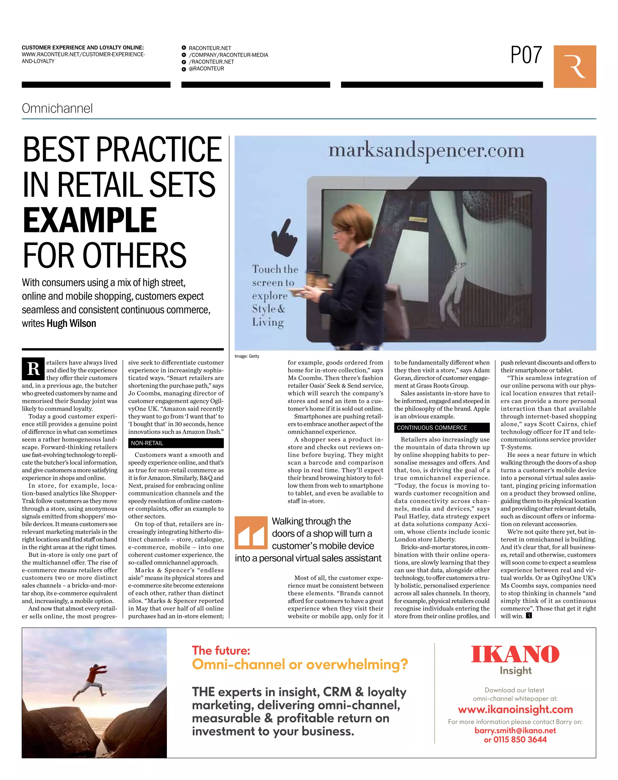 P07 RACONTEUR.NET 
/COMPANY/RACONTEUR-MEDIA 
/RACONTEUR.NET 
@RACONTEUR 
1 
i 
f 
t 
CUSTOMER EXPERIENCE AND LOYALTY ONLINE: 
WWW.RACONTEUR.NET/CUSTOMER-EXPERIENCE-AND- 
LOYALTY 
Walking through the 
doors of a shop will turn a 
customer’s mobile device 
into a personal virtual sales assistant 
Omnichannel 
BEST PRACTICE 
IN RETAIL SETS 
EXAMPLE 
FOR OTHERS 
Retailers have always lived 
and died by the experience 
they offer their customers 
and, in a previous age, the butcher 
who greeted customers by name and 
memorised their Sunday joint was 
likely to command loyalty. 
Today a good customer experi-ence 
still provides a genuine point 
of difference in what can sometimes 
seem a rather homogeneous land-scape. 
Forward-thinking retailers 
use fast-evolving technology to repli-cate 
the butcher’s local information, 
and give customers a more satisfying 
experience in shops and online. 
In store, for example, loca-tion- 
based analytics like Shopper- 
Trak follow customers as they move 
through a store, using anonymous 
signals emitted from shoppers’ mo-bile 
devices. It means customers see 
relevant marketing materials in the 
right locations and find staff on hand 
in the right areas at the right times. 
But in-store is only one part of 
the multichannel offer. The rise of 
e-commerce means retailers offer 
customers two or more distinct 
sales channels – a bricks-and-mor-tar 
shop, its e-commerce equivalent 
and, increasingly, a mobile option. 
And now that almost every retail-er 
sells online, the most progres-sive 
seek to differentiate customer 
experience in increasingly sophis-ticated 
ways. “Smart retailers are 
shortening the purchase path,” says 
Jo Coombs, managing director of 
customer engagement agency Ogil-vyOne 
UK. “Amazon said recently 
they want to go from ‘I want that’ to 
‘I bought that’ in 30 seconds, hence 
innovations such as Amazon Dash.” 
NON-RETAIL 
Customers want a smooth and 
speedy experience online, and that’s 
as true for non-retail commerce as 
it is for Amazon. Similarly, B&Q and 
Next, praised for embracing online 
communication channels and the 
speedy resolution of online custom-er 
complaints, offer an example to 
other sectors. 
On top of that, retailers are in-creasingly 
integrating hitherto dis-tinct 
channels – store, catalogue, 
e-commerce, mobile – into one 
coherent customer experience, the 
so-called omnichannel approach. 
Marks & Spencer’s “endless 
aisle” means its physical stores and 
e-commerce site become extensions 
of each other, rather than distinct 
silos. “Marks & Spencer reported 
in May that over half of all online 
purchases had an in-store element; 
for example, goods ordered from 
home for in-store collection,” says 
Ms Coombs. Then there’s fashion 
retailer Oasis’ Seek & Send service, 
which will search the company’s 
stores and send an item to a cus-tomer’s 
home if it is sold out online. 
Smartphones are pushing retail-ers 
to embrace another aspect of the 
omnichannel experience. 
A shopper sees a product in-store 
and checks out reviews on-line 
before buying. They might 
scan a barcode and comparison 
shop in real time. They’ll expect 
their brand browsing history to fol-low 
them from web to smartphone 
to tablet, and even be available to 
staff in-store. 
Most of all, the customer expe-rience 
must be consistent between 
these elements. “Brands cannot 
afford for customers to have a great 
experience when they visit their 
website or mobile app, only for it 
to be fundamentally different when 
they then visit a store,” says Adam 
Goran, director of customer engage-ment 
at Grass Roots Group. 
Sales assistants in-store have to 
be informed, engaged and steeped in 
the philosophy of the brand. Apple 
is an obvious example. 
CONTINUOUS COMMERCE 
Retailers also increasingly use 
the mountain of data thrown up 
by online shopping habits to per-sonalise 
messages and offers. And 
that, too, is driving the goal of a 
true omnichannel experience. 
“Today, the focus is moving to-wards 
customer recognition and 
data connectivity across chan-nels, 
media and devices,” says 
Paul Hatley, data strategy expert 
at data solutions company Acxi-om, 
whose clients include iconic 
London store Liberty. 
Bricks-and-mortar stores, in com-bination 
with their online opera-tions, 
are slowly learning that they 
can use that data, alongside other 
technology, to offer customers a tru-ly 
holistic, personalised experience 
across all sales channels. In theory, 
for example, physical retailers could 
recognise individuals entering the 
store from their online profiles, and 
push relevant discounts and offers to 
their smartphone or tablet. 
“This seamless integration of 
our online persona with our phys-ical 
location ensures that retail-ers 
can provide a more personal 
interaction than that available 
through internet-based shopping 
alone,” says Scott Cairns, chief 
technology officer for IT and tele-communications 
service provider 
T-Systems. 
He sees a near future in which 
walking through the doors of a shop 
turns a customer’s mobile device 
into a personal virtual sales assis-tant, 
pinging pricing information 
on a product they browsed online, 
guiding them to its physical location 
and providing other relevant details, 
such as discount offers or informa-tion 
on relevant accessories. 
We’re not quite there yet, but in-terest 
in omnichannel is building. 
And it’s clear that, for all business-es, 
retail and otherwise, customers 
will soon come to expect a seamless 
experience between real and vir-tual 
worlds. Or as OgilvyOne UK’s 
Ms Coombs says, companies need 
to stop thinking in channels “and 
simply think of it as continuous 
commerce”. Those that get it right 
will win. 
With consumers using a mix of high street, 
online and mobile shopping, customers expect 
seamless and consistent continuous commerce, 
writes Hugh Wilson 
Image: Getty 
 