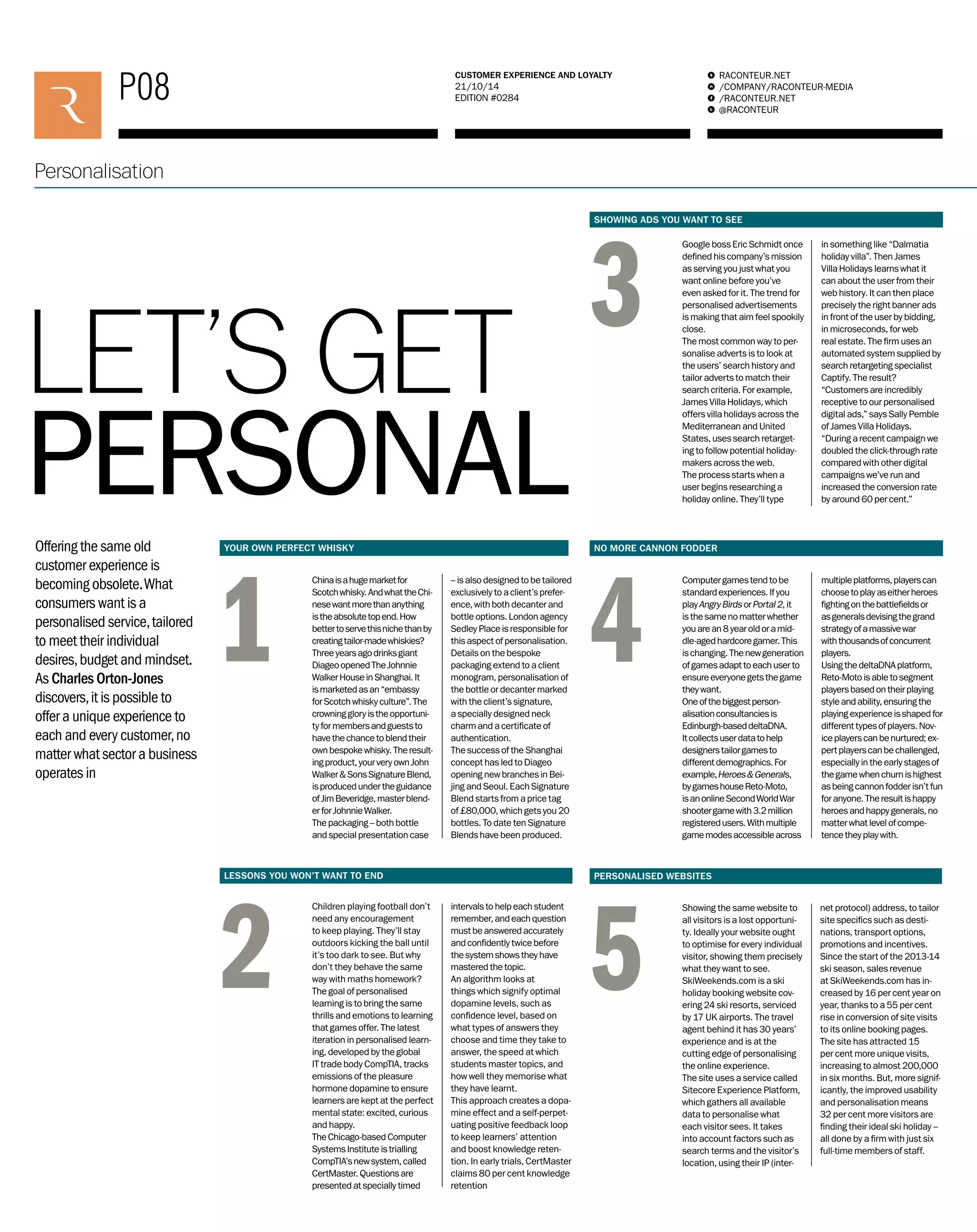 P08 RACONTEUR.NET 
/COMPANY/RACONTEUR-MEDIA 
/RACONTEUR.NET 
@RACONTEUR 
1 
i 
f 
t 
CUSTOMER EXPERIENCE AND LOYALTY 
21/10/14 
EDITION #0284 
Personalisation 
LET’S GET 
PERSONAL 
2 
3 
4 
5 
1 
Offering the same old 
customer experience is 
becoming obsolete. What 
consumers want is a 
personalised service, tailored 
to meet their individual 
desires, budget and mindset. 
As Charles Orton-Jones 
discovers, it is possible to 
offer a unique experience to 
each and every customer, no 
matter what sector a business 
operates in 
Google boss Eric Schmidt once 
defined his company’s mission 
as serving you just what you 
want online before you’ve 
even asked for it. The trend for 
personalised advertisements 
is making that aim feel spookily 
close. 
The most common way to per-sonalise 
adverts is to look at 
the users’ search history and 
tailor adverts to match their 
search criteria. For example, 
James Villa Holidays, which 
offers villa holidays across the 
Mediterranean and United 
States, uses search retarget-ing 
to follow potential holiday-makers 
across the web. 
The process starts when a 
user begins researching a 
holiday online. They’ll type 
in something like “Dalmatia 
holiday villa”. Then James 
Villa Holidays learns what it 
can about the user from their 
web history. It can then place 
precisely the right banner ads 
in front of the user by bidding, 
in microseconds, for web 
real estate. The firm uses an 
automated system supplied by 
search retargeting specialist 
Captify. The result? 
“Customers are incredibly 
receptive to our personalised 
digital ads,” says Sally Pemble 
of James Villa Holidays. 
“During a recent campaign we 
doubled the click-through rate 
compared with other digital 
campaigns we’ve run and 
increased the conversion rate 
by around 60 per cent.” 
Computer games tend to be 
standard experiences. If you 
play Angry Birds or Portal 2, it 
is the same no matter whether 
you are an 8 year old or a mid-dle- 
aged hardcore gamer. This 
is changing. The new generation 
of games adapt to each user to 
ensure everyone gets the game 
they want. 
One of the biggest person-alisation 
consultancies is 
Edinburgh-based deltaDNA. 
It collects user data to help 
designers tailor games to 
different demographics. For 
example, Heroes & Generals, 
by games house Reto-Moto, 
is an online Second World War 
shooter game with 3.2 million 
registered users. With multiple 
game modes accessible across 
multiple platforms, players can 
choose to play as either heroes 
fighting on the battlefields or 
as generals devising the grand 
strategy of a massive war 
with thousands of concurrent 
players. 
Using the deltaDNA platform, 
Reto-Moto is able to segment 
players based on their playing 
style and ability, ensuring the 
playing experience is shaped for 
different types of players. Nov-ice 
players can be nurtured; ex-pert 
players can be challenged, 
especially in the early stages of 
the game when churn is highest 
as being cannon fodder isn’t fun 
for anyone. The result is happy 
heroes and happy generals, no 
matter what level of compe-tence 
they play with. 
China is a huge market for 
Scotch whisky. And what the Chi-nese 
want more than anything 
is the absolute top end. How 
better to serve this niche than by 
creating tailor-made whiskies? 
Three years ago drinks giant 
Diageo opened The Johnnie 
Walker House in Shanghai. It 
is marketed as an “embassy 
for Scotch whisky culture”. The 
crowning glory is the opportuni-ty 
for members and guests to 
have the chance to blend their 
own bespoke whisky. The result-ing 
product, your very own John 
Walker & Sons Signature Blend, 
is produced under the guidance 
of Jim Beveridge, master blend-er 
for Johnnie Walker. 
The packaging – both bottle 
and special presentation case 
– is also designed to be tailored 
exclusively to a client’s prefer-ence, 
with both decanter and 
bottle options. London agency 
Sedley Place is responsible for 
this aspect of personalisation. 
Details on the bespoke 
packaging extend to a client 
monogram, personalisation of 
the bottle or decanter marked 
with the client’s signature, 
a specially designed neck 
charm and a certificate of 
authentication. 
The success of the Shanghai 
concept has led to Diageo 
opening new branches in Bei-jing 
and Seoul. Each Signature 
Blend starts from a price tag 
of £80,000, which gets you 20 
bottles. To date ten Signature 
Blends have been produced. 
Showing the same website to 
all visitors is a lost opportuni-ty. 
Ideally your website ought 
to optimise for every individual 
visitor, showing them precisely 
what they want to see. 
SkiWeekends.com is a ski 
holiday booking website cov-ering 
24 ski resorts, serviced 
by 17 UK airports. The travel 
agent behind it has 30 years’ 
experience and is at the 
cutting edge of personalising 
the online experience. 
The site uses a service called 
Sitecore Experience Platform, 
which gathers all available 
data to personalise what 
each visitor sees. It takes 
into account factors such as 
search terms and the visitor’s 
location, using their IP (inter-net 
protocol) address, to tailor 
site specifics such as desti-nations, 
transport options, 
promotions and incentives. 
Since the start of the 2013-14 
ski season, sales revenue 
at SkiWeekends.com has in-creased 
by 16 per cent year on 
year, thanks to a 55 per cent 
rise in conversion of site visits 
to its online booking pages. 
The site has attracted 15 
per cent more unique visits, 
increasing to almost 200,000 
in six months. But, more signif-icantly, 
the improved usability 
and personalisation means 
32 per cent more visitors are 
finding their ideal ski holiday – 
all done by a firm with just six 
full-time members of staff. 
Children playing football don’t 
need any encouragement 
to keep playing. They’ll stay 
outdoors kicking the ball until 
it’s too dark to see. But why 
don’t they behave the same 
way with maths homework? 
The goal of personalised 
learning is to bring the same 
thrills and emotions to learning 
that games offer. The latest 
iteration in personalised learn-ing, 
developed by the global 
IT trade body CompTIA, tracks 
emissions of the pleasure 
hormone dopamine to ensure 
learners are kept at the perfect 
mental state: excited, curious 
and happy. 
The Chicago-based Computer 
Systems Institute is trialling 
CompTIA’s new system, called 
CertMaster. Questions are 
presented at specially timed 
intervals to help each student 
remember, and each question 
must be answered accurately 
and confidently twice before 
the system shows they have 
mastered the topic. 
An algorithm looks at 
things which signify optimal 
dopamine levels, such as 
confidence level, based on 
what types of answers they 
choose and time they take to 
answer, the speed at which 
students master topics, and 
how well they memorise what 
they have learnt. 
This approach creates a dopa-mine 
effect and a self-perpet-uating 
positive feedback loop 
to keep learners’ attention 
and boost knowledge reten-tion. 
In early trials, CertMaster 
claims 80 per cent knowledge 
retention 
YOUR OWN PERFECT WHISKY 
LESSONS YOU WON’T WANT TO END 
SHOWING ADS YOU WANT TO SEE 
NO MORE CANNON FODDER 
PERSONALISED WEBSITES 
 