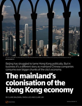 SPECIAL REPORT  1
BY CLARE BALDWIN, YIMOU LEE AND CLARE JIM
Themainland’s
colonisationofthe
HongKongeconomy
Beijing has struggled to tame Hong Kong politically. But in
business it’s a different story as mainland Chinese companies
consume ever bigger chunks of the city’s economy.
CHINA
THE SKY’S THE LIMIT: The office directory at the 88-storey International Finance Centre is evidence of the growing mainland footprint in the city.
REUTERS/BOBBY YIP
 