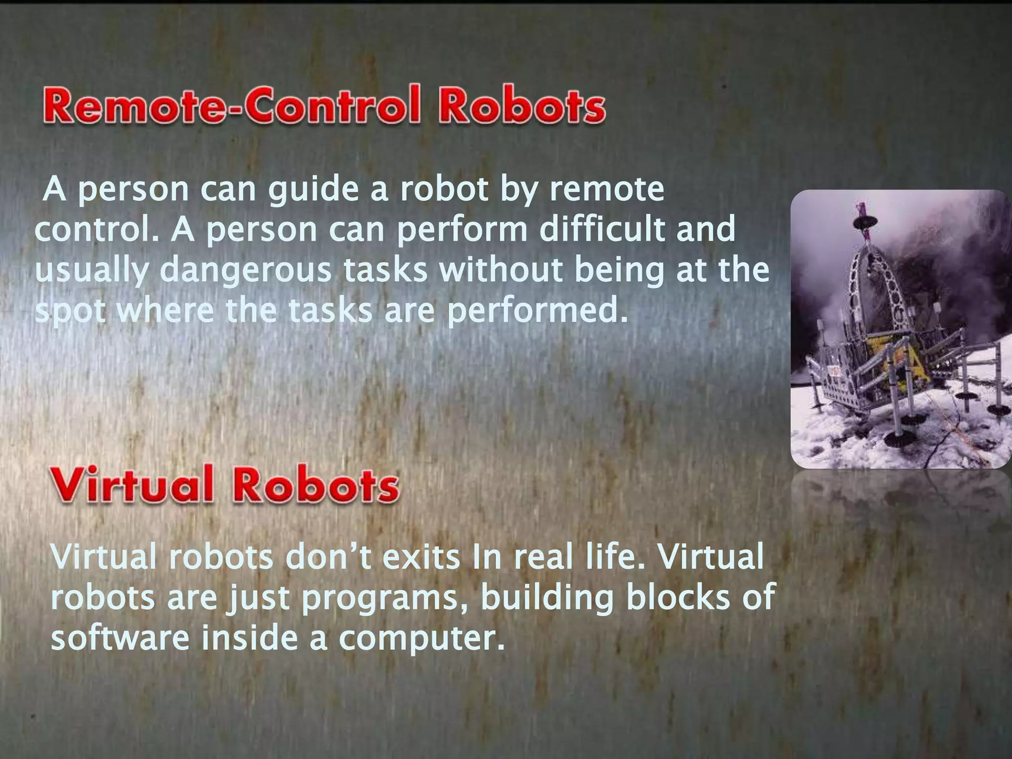 A person can guide a robot by remote
control. A person can perform difficult and
usually dangerous tasks without being at the
spot where the tasks are performed.
Virtual robots don’t exits In real life. Virtual
robots are just programs, building blocks of
software inside a computer.
 