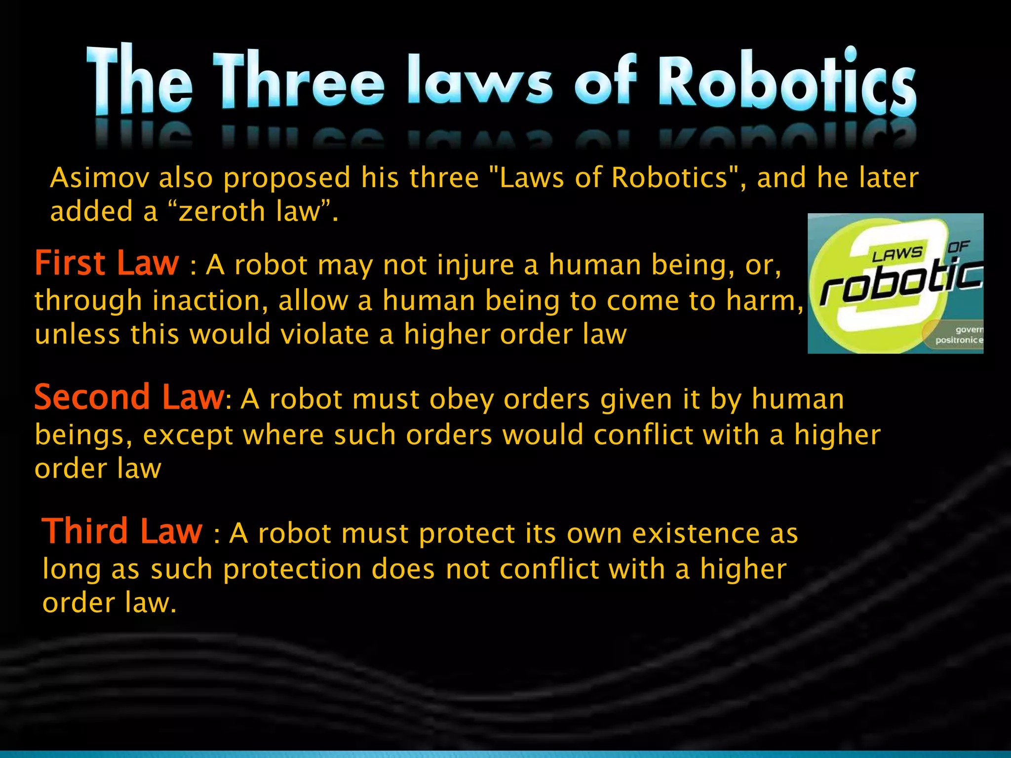 Asimov also proposed his three "Laws of Robotics", and he later
added a “zeroth law”.
First Law : A robot may not injure a human being, or,
through inaction, allow a human being to come to harm,
unless this would violate a higher order law
Second Law: A robot must obey orders given it by human
beings, except where such orders would conflict with a higher
order law
Third Law : A robot must protect its own existence as
long as such protection does not conflict with a higher
order law.
 