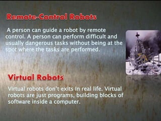 A person can guide a robot by remote
control. A person can perform difficult and
usually dangerous tasks without being at the
spot where the tasks are performed.
Virtual robots don’t exits In real life. Virtual
robots are just programs, building blocks of
software inside a computer.
 