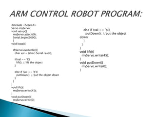 #include <Servo.h>
Servo myServo;
void setup(){
myServo.attach(9);
Serial.begin(9600);
}
void loop(){
if(Serial.available()){
char val = (char) Serial.read();
if(val == 'l'){
lift(); //lift the object
}
else if (val == 'p'){
putDown(); //put the object down
}
}
}
void lift(){
myServo.write(45);
}
void putDown(){
myServo.write(0);
}
else if (val == 'p'){
putDown(); //put the object
down
}
}
}
void lift(){
myServo.write(45);
}
void putDown(){
myServo.write(0);
}
 