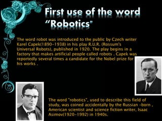 The word robot was introduced to the public by Czech writer
Karel Capek(1890-1938) in his play R.U.R. (Rossum's
Universal Robots), published in 1920. The play begins in a
factory that makes artificial people called robots . Capek was
reportedly several times a candidate for the Nobel prize for
his works .
The word "robotics", used to describe this field of
study, was coined accidentally by the Russian –born ,
American scientist and science fiction writer, Isaac
Asimov(1920-1992) in 1940s.
 