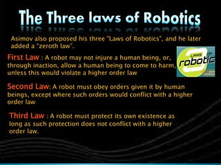 Asimov also proposed his three "Laws of Robotics", and he later
added a “zeroth law”.
First Law : A robot may not injure a human being, or,
through inaction, allow a human being to come to harm,
unless this would violate a higher order law
Second Law: A robot must obey orders given it by human
beings, except where such orders would conflict with a higher
order law
Third Law : A robot must protect its own existence as
long as such protection does not conflict with a higher
order law.
 