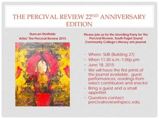 THE PERCIVAL REVIEW 22ND ANNIVERSARY
EDITION
Duncan Sheffelds
Artist/ The Percival Review 2015
Please join us for the Unveiling Party for The
Percival Review, South Puget Sound
Community College’s literary arts journal.
• Where: SUB (Building 27)
• When 11:30 a.m.-1:00p.pm
• June 18, 2015
• We will have the first prints of
the journal available, guest
performances, readings from
select contributors and snacks!
• Bring a guest and a small
appetite!
• Questions contact
percivalreview@spscc.edu
 
