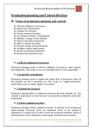Mission and Responsibilities of PPC division 1
Production Planning and Control Division
Productionplanning and Control Division
 Vision of production planning and control:
Effective utilization of resources.
Steady flow of production.
Estimate the resources.
Ensures optimum inventory.
Co-ordinates activities of departments.
Minimize wastage of raw materials.
Improves the labor productivity.
Helps to capture the market.
Provides a better work environment.
Facilitates quality improvement.
Results in consumer satisfaction.
Reduces the production costs.
1. Effective utilization of resources
Production planning results in effective utilization of resources, plant capacity
and equipments. This results in low-cost and high returns for the organization.
2. Steadyflow of production
Production planning ensures a regular and steady flow of production. Here, all
the machines are put to maximum use. This results in a regular production,
which helps to give a routine supply to customers.
3. Estimate the resources
Production planning helps to estimate the resources like men, materials, etc. The
estimate is made based on sales forecast. So production is planned to meet sales
requirements.
4. Ensures optimum inventory
Production planning ensures optimum inventory. It prevents over-stocking and
under-stocking. Necessary stocks are maintained. Stock of raw material is
maintained at a proper level in order to meet the production demands. Stock of
finished goods is also maintained to meet regular demands from customers.
 