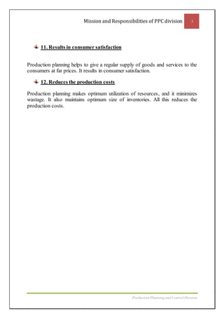 Mission and Responsibilities of PPC division 3
Production Planning and Control Division
11. Results in consumer satisfaction
Production planning helps to give a regular supply of goods and services to the
consumers at far prices. It results in consumer satisfaction.
12. Reduces the production costs
Production planning makes optimum utilization of resources, and it minimizes
wastage. It also maintains optimum size of inventories. All this reduces the
production costs.
 