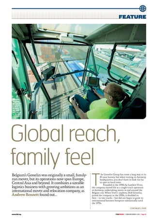 www.fidi.org 	 | february/march 2015 | Page 53
Globalreach,
familyfeel
T
he Gosselin Group has come a long way in its
85-year history, but when visiting its Antwerp
headquarters, you don’t have to look too far
to spot its local roots.
Founded in the 1930s by Lambert Vivet,
the company started life as a single-truck operation
in Antwerp, undertaking moves in and around the
Belgian city. When Vivet’s nephew, Dolf Gosselin,
joined the company in the 1950s, it doubled its
fleet – to two trucks – but did not begin to grow its
international business footprint substantially until
the 1970s.
Belgium’s Gosselin was originally a small, family-
run mover, but its operations now span Europe,
Central Asia and beyond. It combines a sizeable
logistics business with growing ambitions as an
international mover and relocation company, as
Andrew Bennett found out…
Gosselin’s
container
terminal, on
the Albert
Canal in
Antwerp,
can move
and load up
to 100 40ft
containers
a day
continues over
 