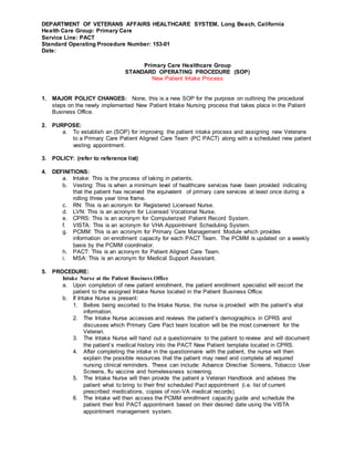 DEPARTMENT OF VETERANS AFFAIRS HEALTHCARE SYSTEM, Long Beach, California
Health Care Group: Primary Care
Service Line: PACT
Standard Operating Procedure Number: 153-01
Date:
Primary Care Healthcare Group
STANDARD OPERATING PROCEDURE (SOP)
New Patient Intake Process
1. MAJOR POLICY CHANGES: None, this is a new SOP for the purpose on outlining the procedural
steps on the newly implemented New Patient Intake Nursing process that takes place in the Patient
Business Office.
2. PURPOSE:
a. To establish an (SOP) for improving the patient intake process and assigning new Veterans
to a Primary Care Patient Aligned Care Team (PC PACT) along with a scheduled new patient
vesting appointment.
3. POLICY: (refer to reference list)
4. DEFINITIONS:
a. Intake: This is the process of taking in patients.
b. Vesting: This is when a minimum level of healthcare services have been provided indicating
that the patient has received the equivalent of primary care services at least once during a
rolling three year time frame.
c. RN: This is an acronym for Registered Licensed Nurse.
d. LVN: This is an acronym for Licensed Vocational Nurse.
e. CPRS: This is an acronym for Computerized Patient Record System.
f. VISTA: This is an acronym for VHA Appointment Scheduling System.
g. PCMM: This is an acronym for Primary Care Management Module which provides
information on enrollment capacity for each PACT Team. The PCMM is updated on a weekly
basis by the PCMM coordinator.
h. PACT: This is an acronym for Patient Aligned Care Team.
i. MSA: This is an acronym for Medical Support Assistant.
5. PROCEDURE:
Intake Nurse at the Patient Business Office
a. Upon completion of new patient enrollment, the patient enrollment specialist will escort the
patient to the assigned Intake Nurse located in the Patient Business Office.
b. If Intake Nurse is present:
1. Before being escorted to the Intake Nurse, the nurse is provided with the patient’s vital
information.
2. The Intake Nurse accesses and reviews the patient’s demographics in CPRS and
discusses which Primary Care Pact team location will be the most convenient for the
Veteran.
3. The Intake Nurse will hand out a questionnaire to the patient to review and will document
the patient’s medical history into the PACT New Patient template located in CPRS.
4. After completing the intake in the questionnaire with the patient, the nurse will then
explain the possible resources that the patient may need and complete all required
nursing clinical reminders. These can include: Advance Directive Screens, Tobacco User
Screens, flu vaccine and homelessness screening.
5. The Intake Nurse will then provide the patient a Veteran Handbook and advises the
patient what to bring to their first scheduled Pact appointment (i.e. list of current
prescribed medications, copies of non-VA medical records).
6. The Intake will then access the PCMM enrollment capacity guide and schedule the
patient their first PACT appointment based on their desired date using the VISTA
appointment management system.
 