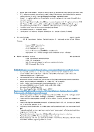 - Annual Alarm free Network projectfor North region on Access side[Transmission and Radio side]
- OPEX reduction through optimal planningof PM and CM activities fuel checks,Coolingsystems
implementation, ID to OD swap candidates,Other Power savingtechniques
- Network strengthening fixation of installation issuesthrough vendor mor most effected links in
Inclement weather
- Maintainingand planningQuarterly BBS test cycles and replacements through vendor since2010
- SCO Project for TRX addition,EDGE enabling,Cabinet addition for 320 sites of North region
- SCO plan and Implementation on 17 TRX links X-PIC conversion and 36 linksupgradation
- Commercial roll-outof dismantled cabinets through Vendor
- TN upgradation from R3 to R4 [360 Nodes]
- Optimization and enabling Adaptive Modulation for LTE Links carrying 2G traffic
 Ericsson Pakistan Feb 05 – Jun 09
BSS & Transmission Engineer (Service Engineer II) - Managed Services Warid Telecom
(Pvt) Ltd.
- Ericsson RBS & Transmission
- Tellabs, NERA & Marconi
- O&M and Technical support
- Ericsson TN microwave, DXX Metro Fibre Network
- Deployment and Commissioning of Access Network, Rollout activities.
 Myson Engineering services Nov 04– Feb 05
BSS & Transmission System Engineer
- BSS & TXN Installation
- NEC, Ericsson Microwave installation and commissioning
- NEC SW-upgrade & visibility
End to End Supervisor for LTE Network rollout acceptance and operations in North Region
- Supervised, Monitored and Planned rollout activities for LTE Modernization
- Conducted the ATP visits from customer side and maintained issue trackers and
recti fication progress supervision
- Devel oped expertise on 4-G equipment
- Monitoringprogress and ensured quality in accordancewith the standards and targetset for
overall projects i.eensure the meeting of KPI and KQI’s set for Vendors
- Ensure smooth transformation and hitless cutovers from 2G to LTE
- Worked on RBS 6000 Family (E-NodeB 6102,6202,6301, 6601)
- Worked on Minilink TNR4 and R5
- Good Knowledge for FLM of CISCO routers ASR903
Team Leader RAN, BSS and Transmission FOPS (Warid Telecom (Pvt.) Ltd. Pakistan, GSM
Network with LTE Modernization in Progress)
- Monitoringprogress and ensured quality in accordance with the standards and target set for
overall projects i.e ensure the meeting of KPI and KQI’s set for Vendors.
- Over All Rolloutand upgrades activities on Multi-vendor Ericsson, Huawei, NEC and Marconi
Networks.
- Generating RCAs for Network Fluctuations based upon logs in OSS and Transmission Nodes
like TN, RTN, DXX, Marconi LH etc.
- Ensures that any related issue relating projects are followed up timely and in a professional
way.
- Prepared detailed, concise reports on routine basis to accurately reflect project activities,
progress and monitoring.
- Plan and implement the Preventive (PMR) and Corrective maintenance activities.
- Plan and implement PARs Planned Activities on live network.
- Weekly meetings with roll out teams to check the performance of existing network and to
provide the feedback regarding technical issues.
 
