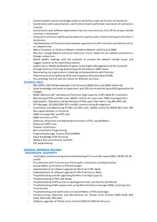 - Conducting Microwave link budget audits to verify the proper verification of standards.
- Coordination with subcontractors, verification of work performed, realization of contractors
invoices
- Coordination with different departments like civil, transmission, Core, RF for project related
activities in the project.
- Conduction and ensuringthe quality measures,quality audits of work relatingall activities in
my domain.
- Implementation of Proactiveand preventive approach on traffic channels availability and on
air network time.
- Advice Customer on Technical Matters related to Network stability and O&M.
- Maintain Outage Reports and build statistical charts, Sheets for the network availability /
Outage comparison.
- Attend weekly meetings with the customer to analyze the network related issues and
suggest solution to the identified problems.
- Update Daily, Weekly & Monthly Progress to the higher Management and the Customer.
- Arrange Technical Trainings & workshops for the network O&M Teams.
- Representing my organization in meetings and presentations with Pakistan
Telecommunication Authority (PTA) and Frequency Allocation Board (FAB).
- Plan and keep track of Sub-Con Teams for different activities.
TECHNICAL SKILLS
- RBS (OMT), DXX (Tellebs Extended Craft Terminal),NERA (City Link) NERA (Interlink),
- Good knowledge and hands on experience with OSS alarmmonitoringand RCA generation for
outages.
- MDRS (Marconi LMT maintenance Terminal),High Capacity,Traffic Node R3 Installation
- Monitoringof PDH and SDH Links,QA/QC controls Ericsson Links,TEMS investigation5.1
- Deployment., Operation and maintenance of fiber optic fiber metro ring, BSC (APG 40).
- BTS Manager, 2G EDGE/GSM BTS and BSC commissioning & Integration,
- Installation and Monitoring of PDH and SDH Links, QA/QC control for NSN & NEC Links, NEC
Microwave Systems i.e. Pasolink
- O&M at Huawei BSC and BTS sites
- O&M activities at PTCL
- Extension, Allocation and deployment activities at PTCL, Leased Media
- Extension of BTS sites
- Outdoor installation
- Micro Controller Programming
- Programmable Logic Control (PLC) SIEMENS
- Good Knowledge of RF Planning
- Network Roll out activities like PATs
- PLC programming
TECHNICAL EXPERIENCE INCLUDES:
TRANSMISSION EQUIPMENTS
- Installation,Commissioningand troubleshootingof Ericsson Microwave(MLE, MLTN) R3, R4
and R5
- Co-ordination with Transmission Planning for installation and Optimization.
- Leased Media verification at PTCL Exchanges.
- Implementation of software upgrade for Minilink Traffic Node
- Implementation of software upgrade for Minilink Classic Node
- Troubleshooting and SW upgrading the Mini-Link High Capacity
- Troubleshooting of PDH, SDH Nodes.
- Troubleshooting of BTS on Site using diagnostic tools and Anritsu Site Master.
- Troubleshooting of Microwave Links using Minilink Service manager MSM, involving Core
Transmission
- Troubleshooting and rectification on Leased Media at PTCL Exchanges.
- Commissioning, Operation and Maintenance for Tellabs Cross Connect (DXX) 8100, DXX
6320, DXX 6340, DXX 6345.
- Software upgrades of Tellabs Cross Connect (DXX) of different Versions.
 