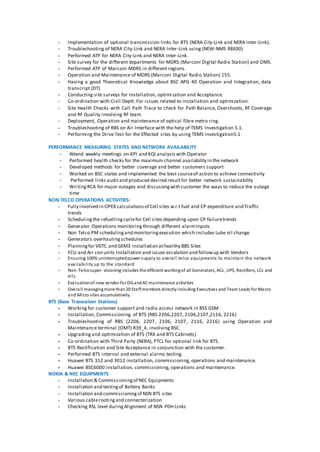 - Implementation of optional transmission links for BTS (NERA City-Link and NERA Inter-Link).
- Troubleshooting of NERA City-Link and NERA Inter-Link using (NEW-NMS R8E00)
- Performed ATP for NERA City-Link and NERA Inter-Link.
- Site survey for the different departments for MDRS (Marconi Digital Radio Station) and OMS.
- Performed ATP of Marconi MDRS in different regions.
- Operation and Maintenance of MDRS (Marconi Digital Radio Station) 155.
- Having a good Theoretical Knowledge about BSC APG 40 Operation and Integration, data
transcript (DT)
- Conducting site surveys for Installation, optimization and Acceptance.
- Co-ordination with Civil Deptt. For issues related to installation and optimization.
- Site Health Checks with Call Path Trace to check for Path Balance, Overshoots, RF Coverage
and RF Quality involving RF team.
- Deployment, Operation and maintenance of optical fibre metro ring.
- Troubleshooting of RBS on Air Interface with the help of TEMS Investigation 5.1.
- Performing the Drive Test for the Effected sites by using TEMS investigation5.1
PERFORMANCE MEASURING STATES AND NETWORK AVAILABILITY
- Attend weekly meetings on KPI and KQI analysis with Operator
- Performed health checks for the maximum channel availability in the network
- Developed methods for better coverage and better customers support
- Worked on BSC states and implemented the best courseof action to achieve connectivity
- Performed links auditand produced desired resultfor better network sustainability
- WritingRCA for major outages and discussingwith customer the ways to reduce the outage
time
NON TELCO OPERATIONS ACTIVITIES:
- Fully involved in OPEX calculationsof Cell sites w.r.t fuel and CP expenditure and Traffic
trends
- Schedulingthe refuellingcyclefor Cell sites depending upon CP failuretrends
- Generator Operations monitoring through different alarmInputs
- Non Telco PM schedulingand monitoringexecution which includes Lube oil change
- Generators overhaulingschedules
- Planningfor VDTC and GEM3 installation athealthy BBS Sites
- FCU and Air con units Installation and issues escalation and followup with Vendors
- Ensuring 100% uninterruptedpower supply to overall telco equipments to maintain the network
availability up to the standard
- Non-Telcosuper- visioning includes the efficient workingof all Generators, ACs, UPS, Rectifiers, LCs and
HTs
- Evaluationof new vendor for DGandACmaintenance activities
- Overall managingmore than20 Staffmembers directlyincluding Executives and Team Leads for Macro
and Micro sites accumulatively.
BTS (Base Transceiver Stations)
- Working for customer support and radio access network in BSS GSM.
- Installation, Commissioning of BTS (RBS 2206,2207, 2106,2107,2116, 2216)
- Troubleshooting of RBS (2206, 2207, 2106, 2107, 2116, 2216) using Operation and
Maintenance terminal (OMT) R39_4, involving BSC.
- Upgrading and optimization of BTS (TRX and BTS Cabinets)
- Co-ordination with Third Party (NERA), PTCL for optional link for BTS.
- BTS Rectification and Site Acceptance in conjunction with the customer.
- Performed BTS internal and external alarms testing.
- Huawei BTS 312 and 3012 installation, commissioning, operations and maintenance.
- Huawei BSC6000 installation, commissioning, operations and maintenance.
NOKIA & NEC EQUIPMENTS
- Installation & Commissioningof NEC Equipments
- Installation and testingof Battery Banks
- Installation and commissioningof NSN BTS sites
- Various cablerootingand connecterization
- Checking RSL level duringAlignment of NSN PDH Links
 