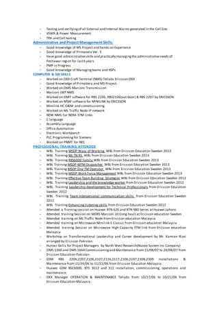 - Testing and verifyingof all External and Internal Alarms generated in the Cell Site.
- VSWR & Power Measurement.
- TRX and Call testing
Administrative and Project Management Skills:
- Good knowledge of MS Project and hands on Experience
- Good knowledge of Primavera Ver. 3
- Have good administrativeskills and practically managingthe administrativeneeds of
Peshawar region for last6 years
- PMP in Progress
- Good knowledge of Managingteams and ASPs
COMPUTER & SW SKILLS
- Worked on DXX Craft Terminal (NMS) Tellabs Ericsson DXX
- Good Knowledge of PrimaVera and MS Project.
- Worked on OMS Marconi Transmission
- Marconi LMT NMS
- Worked on OMT software for RBS 2206, RBS2106(out door) & RBS 2207 by ERICSSON
- Worked on MSM software for MINILINK by ERICSSON
- Minilink HC O&M and commissioning
- Worked on ML Traffic Node IP network
- NEW NMS For NERA STM Links
- C language
- Assembly Language
- Office Automation
- Electronic Workbench
- PLC Programming for Siemens
- Worked on PNMT for NEC
PROFESSIONAL TRAINING ATTENDED
- WBL Training MSDP Ways of Working WBL from Ericsson Education Sweden 2013
- WBL Training ML TN R5 WBL from Ericsson Education Sweden 2013
- WBL Training RBS6000 Family WBL from Ericsson Education Sweden 2013
- WBL Training MSDP WFM Dispatcher WBL from Ericsson Education Sweden 2013
- WBL Training MSDP One TM Operator WBL from Ericsson Education Sweden 2013
- WBL Training MSDP Work Force Management WBL from Ericsson Education Sweden 2013
- WBL Training Effective Team Building Strategies WBL from Ericsson Education Sweden 2012
- WBL Training Leadership and the knowledge worker from Ericsson Education Sweden 2012
- WBL Training Leadership development for Technical Professionals from Ericsson Education
Sweden 2012
- WBL Training Team Interpersonal communication skills from Ericsson Education Sweden
2012
- WBL Training Enhancing listening skills from Ericsson Education Sweden 2012
- Attended a Training session on Huawei RTN 620 and RTN 980 Series at Huawei Lahore.
- Attended training Session on MDRS Marconi LH (long haul) at Ericsson education Sweden.
- Attended training on ML Traffic Node from Ericsson education Malaysia
- Attended training on Microwave Minilink E Classic from Ericsson education Malaysia
- Attended training Session on Microwave High Capacity STM link from Ericsson education
Malaysia
- Workshop on Transformational Leadership and Career development by Mr. Kamran Rizvi
arranged by Ericsson Pakistan.
- Human Skills for Project Managers by North West Research(Nuovo System Inc Company)
- OMS 1260 and OMS 1664 Commissioningand Maintenance from 15/08/07 to 20/08/07 from
Ericsson Education Pakistan.
- GSM RBS 2206,2207,2106,2107,2116,2117,2106,2107,2308,2309 Installations &
Maintenance from 11/20/06 to 11/22/06 from Ericsson Education Malaysia.
- Huawei GSM BSC6000, BTS 3012 and 312 installation, commissioning, operations and
maintenance.
- DXX Manager OPERATION & MAINTENANCE Tellabs from 10/17/06 to 10/21/06 from
Ericsson Education Malaysia.
 