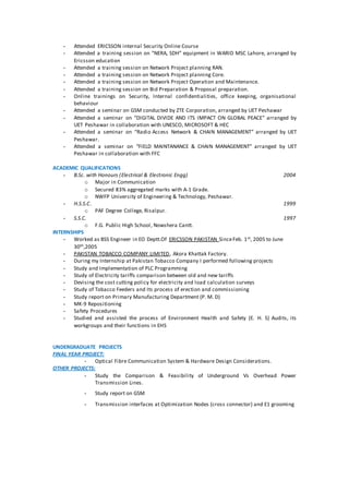 - Attended ERICSSON internal Security Online Course
- Attended a training session on “NERA, SDH” equipment in WARID MSC Lahore, arranged by
Ericsson education
- Attended a training session on Network Project planning RAN.
- Attended a training session on Network Project planning Core.
- Attended a training session on Network Project Operation and Maintenance.
- Attended a training session on Bid Preparation & Proposal preparation.
- Online trainings on Security, Internal confidentialities, office keeping, organisational
behaviour
- Attended a seminar on GSM conducted by ZTE Corporation, arranged by UET Peshawar
- Attended a seminar on “DIGITAL DIVIDE AND ITS IMPACT ON GLOBAL PEACE” arranged by
UET Peshawar in collaboration with UNESCO, MICROSOFT & HEC
- Attended a seminar on “Radio Access Network & CHAIN MANAGEMENT” arranged by UET
Peshawar.
- Attended a seminar on “FIELD MAINTANANCE & CHAIN MANAGEMENT” arranged by UET
Peshawar in collaboration with FFC
ACADEMIC QUALIFICATIONS
- B.Sc. with Honours (Electrical & Electronic Engg) 2004
o Major in Communication
o Secured 83% aggregated marks with A-1 Grade.
o NWFP University of Engineering & Technology, Peshawar.
- H.S.S.C. 1999
o PAF Degree College, Risalpur.
- S.S.C. 1997
o F.G. Public High School, Nowshera Cantt.
INTERNSHIPS
- Worked as BSS Engineer in EO Deptt.Of ERICSSON PAKISTAN SinceFeb. 1st, 2005 to June
30th,2005
- PAKISTAN TOBACCO COMPANY LIMITED, Akora Khattak Factory.
- During my Internship at Pakistan Tobacco Company I performed following projects
- Study and Implementation of PLC Programming
- Study of Electricity tariffs comparison between old and new tariffs
- Devising the cost cutting policy for electricity and load calculation surveys
- Study of Tobacco Feeders and Its process of erection and commissioning
- Study report on Primary Manufacturing Department (P. M. D)
- MK-9 Repositioning
- Safety Procedures
- Studied and assisted the process of Environment Health and Safety (E. H. S) Audits, its
workgroups and their functions in EHS
UNDERGRADUATE PROJECTS
FINAL YEAR PROJECT:
- Optical Fibre Communication System & Hardware Design Considerations.
OTHER PROJECTS:
- Study the Comparison & Feasibility of Underground Vs Overhead Power
Transmission Lines.
- Study report on GSM
- Transmission interfaces at Optimization Nodes (cross connector) and E1 grooming
 