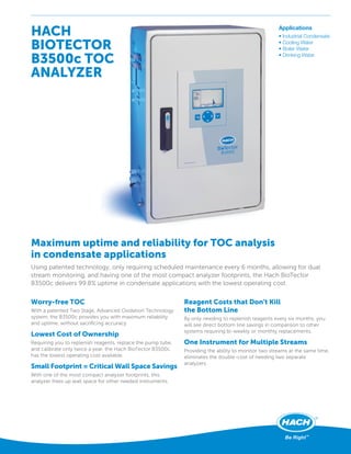 HACH
BIOTECTOR
B3500c TOC
ANALYZER
Worry-free TOC
With a patented Two Stage, Advanced Oxidation Technology
system, the B3500c provides you with maximum reliability
and uptime, without sacriﬁcing accuracy.
Lowest Cost of Ownership
Requiring you to replenish reagents, replace the pump tube,
and calibrate only twice a year, the Hach BioTector B3500c
has the lowest operating cost available.
Small Footprint = Critical Wall Space Savings
With one of the most compact analyzer footprints, this
analyzer frees up wall space for other needed instruments.
Reagent Costs that Don't Kill
the Bottom Line
By only needing to replenish reagents every six months, you
will see direct bottom line savings in comparison to other
systems requiring bi-weekly or monthly replacements.
One Instrument for Multiple Streams
Providing the ability to monitor two streams at the same time,
eliminates the double-cost of needing two separate
analyzers.
Maximum uptime and reliability for TOC analysis
in condensate applications
Using patented technology, only requiring scheduled maintenance every 6 months, allowing for dual
stream monitoring, and having one of the most compact analyzer footprints, the Hach BioTector
B3500c delivers 99.8% uptime in condensate applications with the lowest operating cost.
Applications
• Industrial Condensate
• Cooling Water
• Boiler Water
• Drinking Water
 