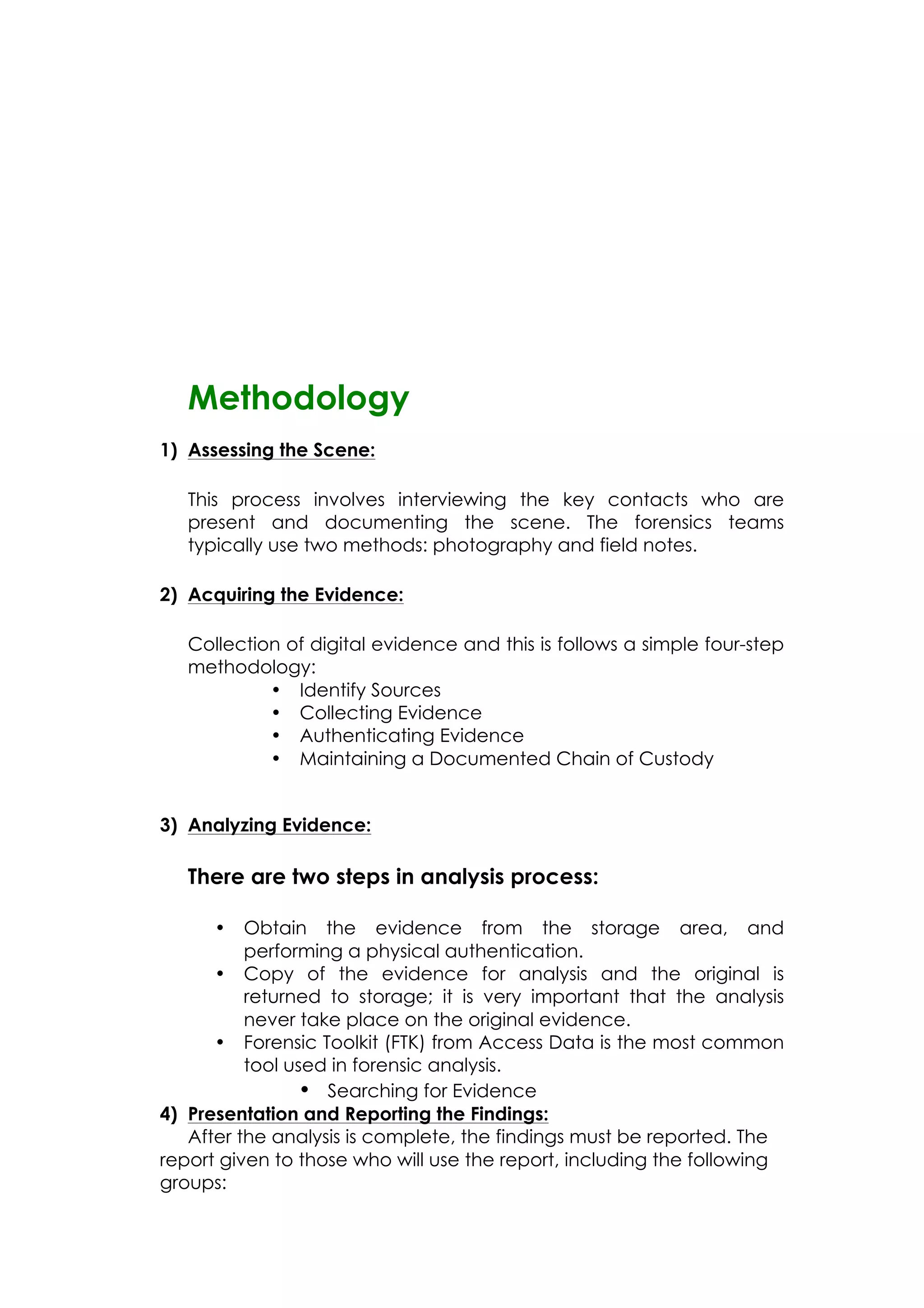 Methodology
1) Assessing the Scene:
This process involves interviewing the key contacts who are
present and documenting the scene. The forensics teams
typically use two methods: photography and field notes.
2) Acquiring the Evidence:
Collection of digital evidence and this is follows a simple four-step
methodology:
• Identify Sources
• Collecting Evidence
• Authenticating Evidence
• Maintaining a Documented Chain of Custody
3) Analyzing Evidence:
There are two steps in analysis process:
• Obtain the evidence from the storage area, and
performing a physical authentication.
• Copy of the evidence for analysis and the original is
returned to storage; it is very important that the analysis
never take place on the original evidence.
• Forensic Toolkit (FTK) from Access Data is the most common
tool used in forensic analysis.
• Searching for Evidence
4) Presentation and Reporting the Findings:
After the analysis is complete, the findings must be reported. The
report given to those who will use the report, including the following
groups:
 