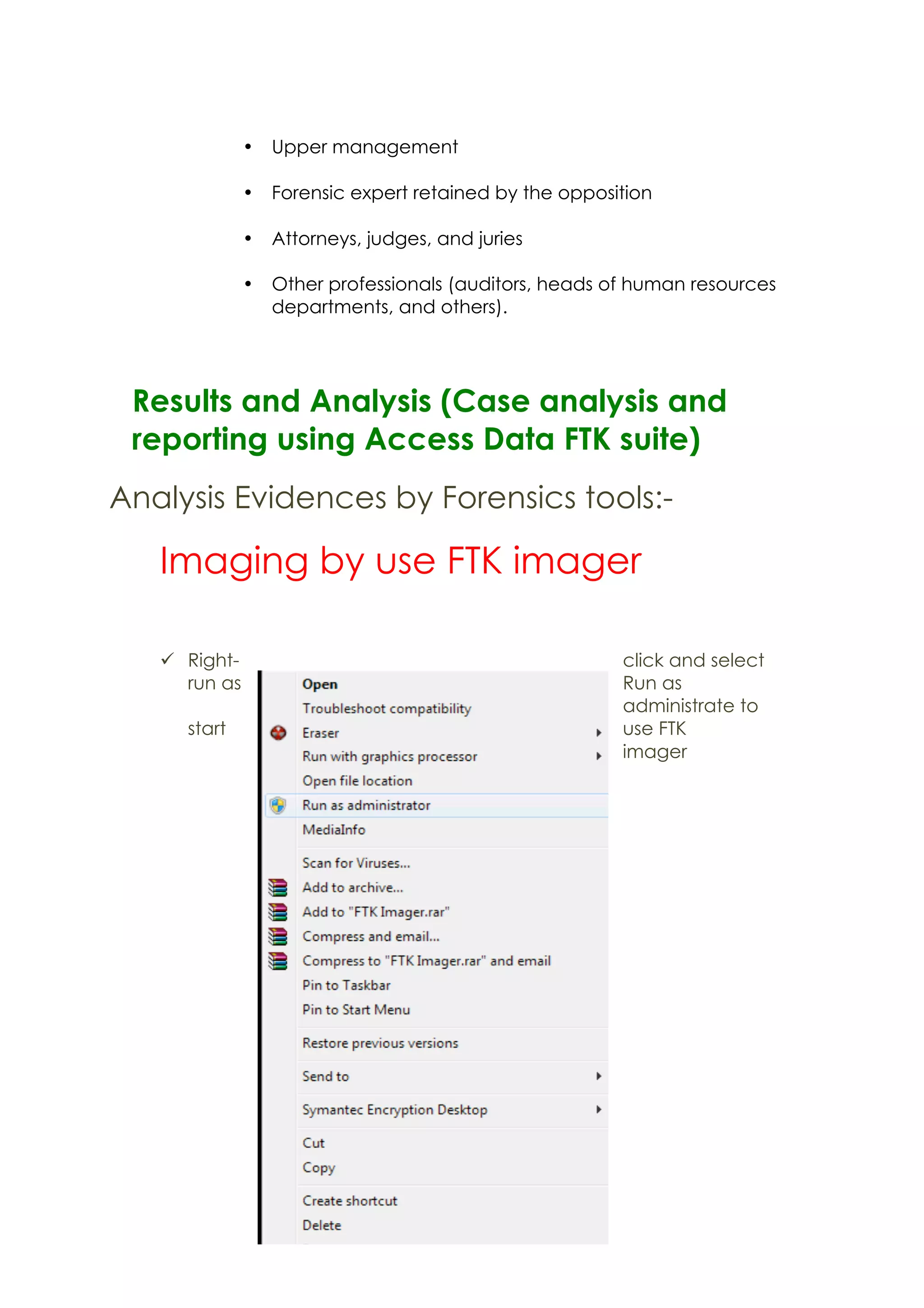 • Upper management
• Forensic expert retained by the opposition
• Attorneys, judges, and juries
• Other professionals (auditors, heads of human resources
departments, and others).
Results and Analysis (Case analysis and
reporting using Access Data FTK suite)
Analysis Evidences by Forensics tools:-
Imaging by use FTK imager
ü Right- click and select
run as Run as
administrate to
start use FTK
imager
 
