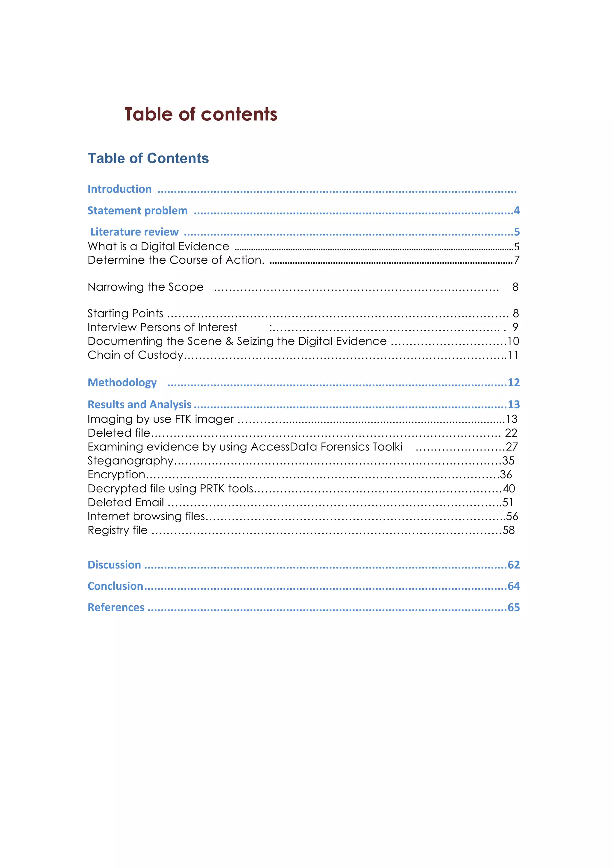 Table of contents
Table of Contents
Introduction	
  	
  .............................................................................................................	
  	
  
Statement	
  problem	
  	
  .................................................................................................	
  4	
  
	
  Literature	
  review	
  	
  ....................................................................................................	
  5	
  
What is a Digital Evidence	
  	
  	
  ........................................................................................................................	
  5	
  
Determine the Course of Action.	
  	
  ................................................................................................	
  7
Narrowing the Scope ……………………………………………………….………… 8
Starting Points …………………………………………………………………….………… 8
Interview Persons of Interest :……………………………………………..…….. . 9
Documenting the Scene  Seizing the Digital Evidence ………………………….10
Chain of Custody…………………………………………………………………………..11
Methodology	
  	
  	
  	
  .......................................................................................................	
  12	
  
Results	
  and	
  Analysis	
  ...............................................................................................	
  13	
  
Imaging by use FTK imager ………….......................................................................13
Deleted file………………………………………………………………………………… 22
Examining evidence by using AccessData Forensics Toolki ……………………27
Steganography……………………………………………………………………………35
Encryption………………………………………………………………………………….36
Decrypted file using PRTK tools…………………………………………………………40
Deleted Email ……………………………………………………………………………..51
Internet browsing files……………………………………………………………………..56
Registry file …………………………………………………………………………………58
Discussion	
  ..............................................................................................................	
  62	
  
Conclusion	
  ..............................................................................................................	
  64	
  
References	
  .............................................................................................................	
  65	
  
	
  
	
  
	
  
	
  
	
  
	
  
 
