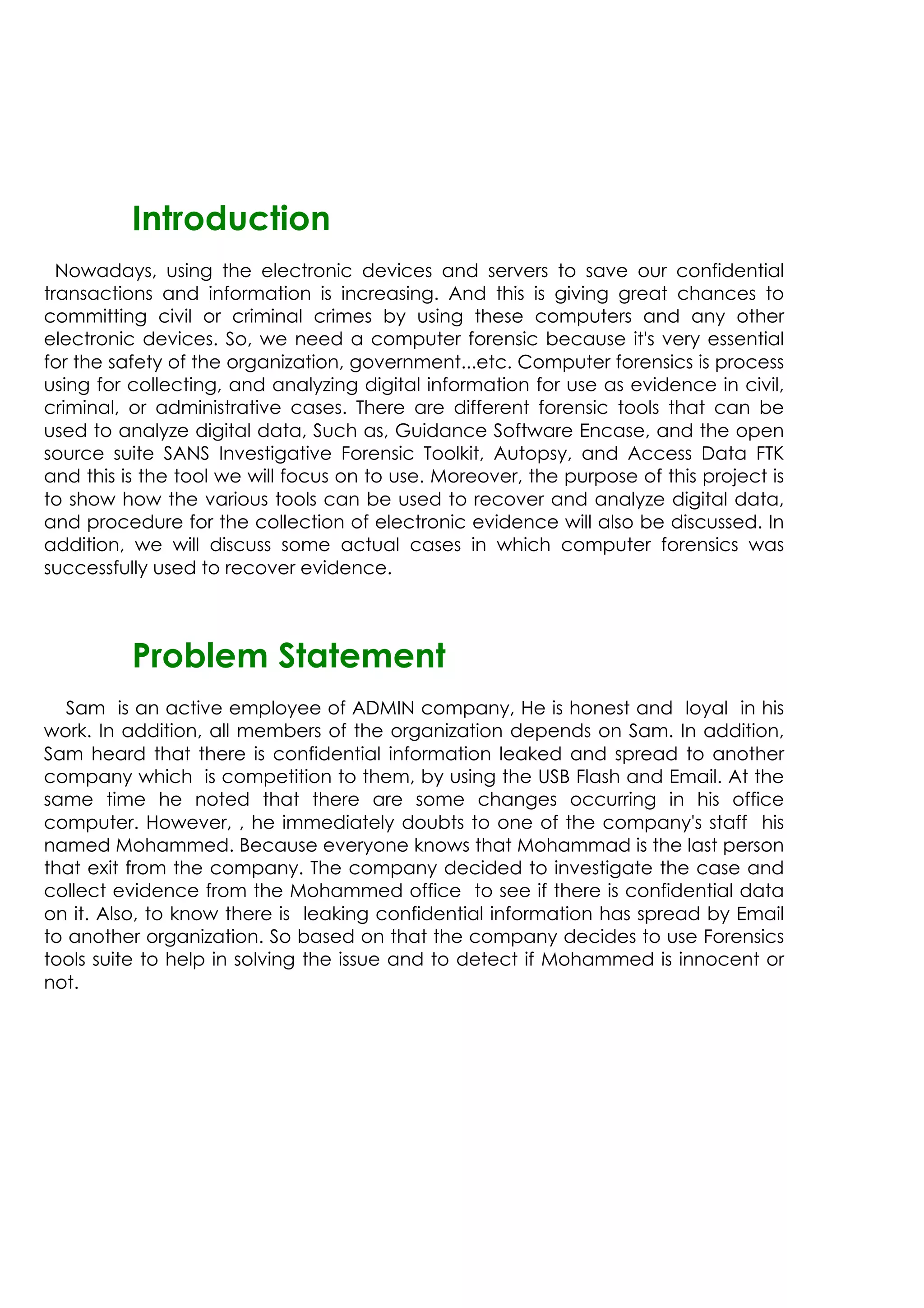 Introduction
Nowadays, using the electronic devices and servers to save our confidential
transactions and information is increasing. And this is giving great chances to
committing civil or criminal crimes by using these computers and any other
electronic devices. So, we need a computer forensic because it's very essential
for the safety of the organization, government...etc. Computer forensics is process
using for collecting, and analyzing digital information for use as evidence in civil,
criminal, or administrative cases. There are different forensic tools that can be
used to analyze digital data, Such as, Guidance Software Encase, and the open
source suite SANS Investigative Forensic Toolkit, Autopsy, and Access Data FTK
and this is the tool we will focus on to use. Moreover, the purpose of this project is
to show how the various tools can be used to recover and analyze digital data,
and procedure for the collection of electronic evidence will also be discussed. In
addition, we will discuss some actual cases in which computer forensics was
successfully used to recover evidence.
Problem Statement
Sam is an active employee of ADMIN company, He is honest and loyal in his
work. In addition, all members of the organization depends on Sam. In addition,
Sam heard that there is confidential information leaked and spread to another
company which is competition to them, by using the USB Flash and Email. At the
same time he noted that there are some changes occurring in his office
computer. However, , he immediately doubts to one of the company's staff his
named Mohammed. Because everyone knows that Mohammad is the last person
that exit from the company. The company decided to investigate the case and
collect evidence from the Mohammed office to see if there is confidential data
on it. Also, to know there is leaking confidential information has spread by Email
to another organization. So based on that the company decides to use Forensics
tools suite to help in solving the issue and to detect if Mohammed is innocent or
not.
 
