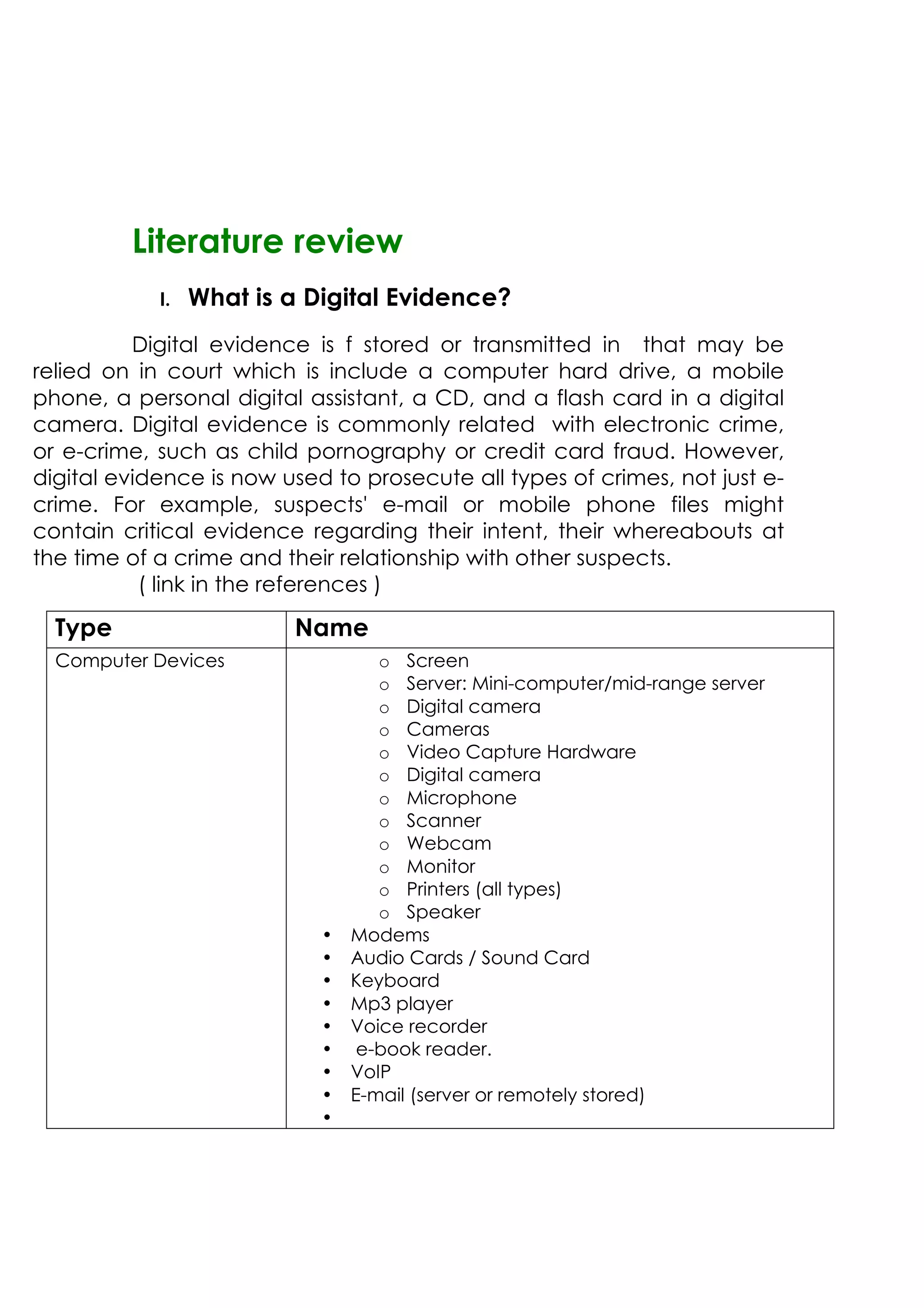 Literature review
I. What is a Digital Evidence?
Digital evidence is f stored or transmitted in that may be
relied on in court which is include a computer hard drive, a mobile
phone, a personal digital assistant, a CD, and a flash card in a digital
camera. Digital evidence is commonly related with electronic crime,
or e-crime, such as child pornography or credit card fraud. However,
digital evidence is now used to prosecute all types of crimes, not just e-
crime. For example, suspects' e-mail or mobile phone files might
contain critical evidence regarding their intent, their whereabouts at
the time of a crime and their relationship with other suspects.
( link in the references )
Type Name
Computer Devices o Screen
o Server: Mini-computer/mid-range server
o Digital camera
o Cameras
o Video Capture Hardware
o Digital camera
o Microphone
o Scanner
o Webcam
o Monitor
o Printers (all types)
o Speaker
• Modems
• Audio Cards / Sound Card
• Keyboard
• Mp3 player
• Voice recorder
• e-book reader.
• VoIP
• E-mail (server or remotely stored)
•
 