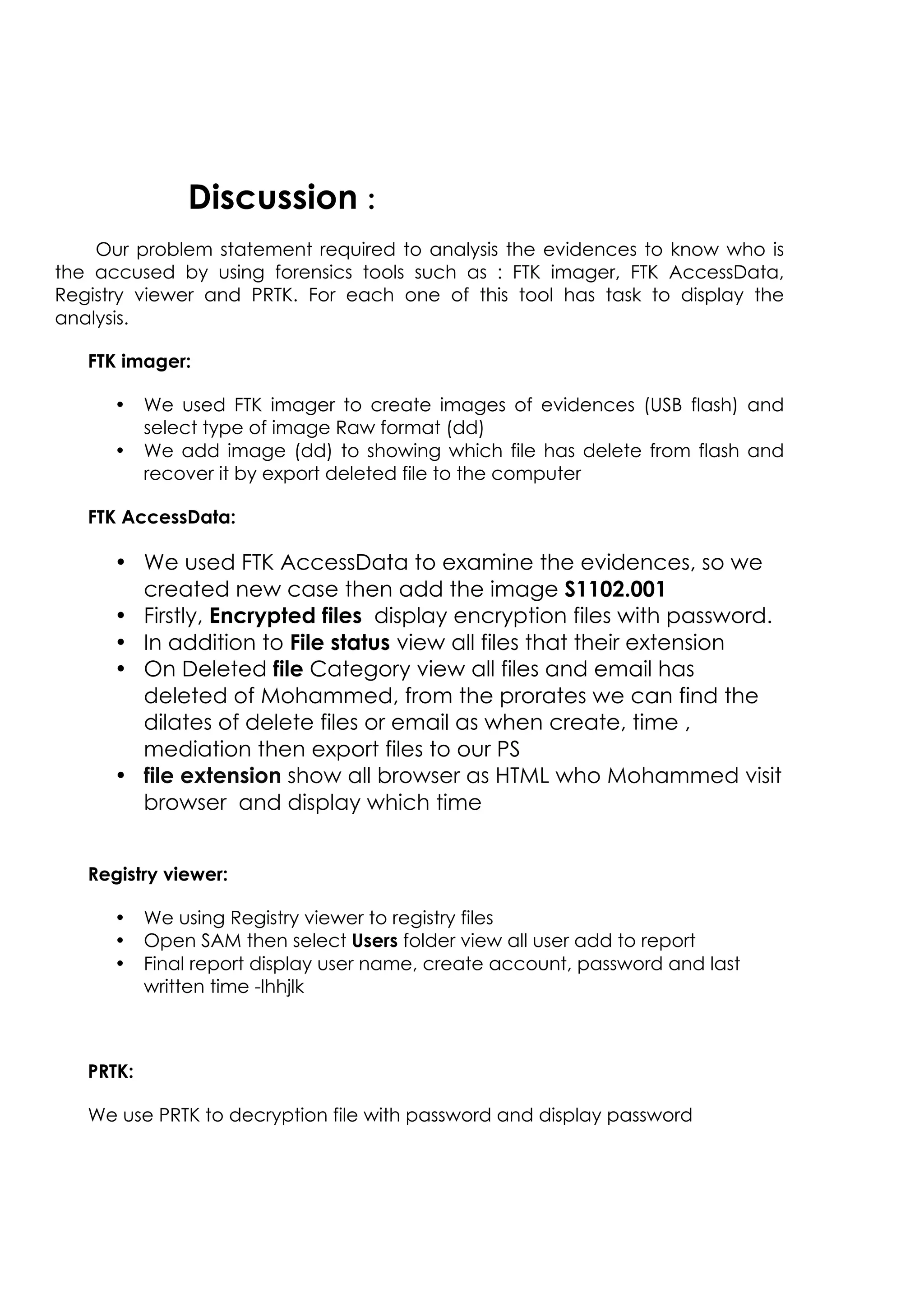 Discussion :
Our problem statement required to analysis the evidences to know who is
the accused by using forensics tools such as : FTK imager, FTK AccessData,
Registry viewer and PRTK. For each one of this tool has task to display the
analysis.
FTK imager:
• We used FTK imager to create images of evidences (USB flash) and
select type of image Raw format (dd)
• We add image (dd) to showing which file has delete from flash and
recover it by export deleted file to the computer
FTK AccessData:
• We used FTK AccessData to examine the evidences, so we
created new case then add the image S1102.001
• Firstly, Encrypted files display encryption files with password.
• In addition to File status view all files that their extension
• On Deleted file Category view all files and email has
deleted of Mohammed, from the prorates we can find the
dilates of delete files or email as when create, time ,
mediation then export files to our PS
• file extension show all browser as HTML who Mohammed visit
browser and display which time
Registry viewer:
• We using Registry viewer to registry files
• Open SAM then select Users folder view all user add to report
• Final report display user name, create account, password and last
written time -lhhjlk
PRTK:
We use PRTK to decryption file with password and display password
 