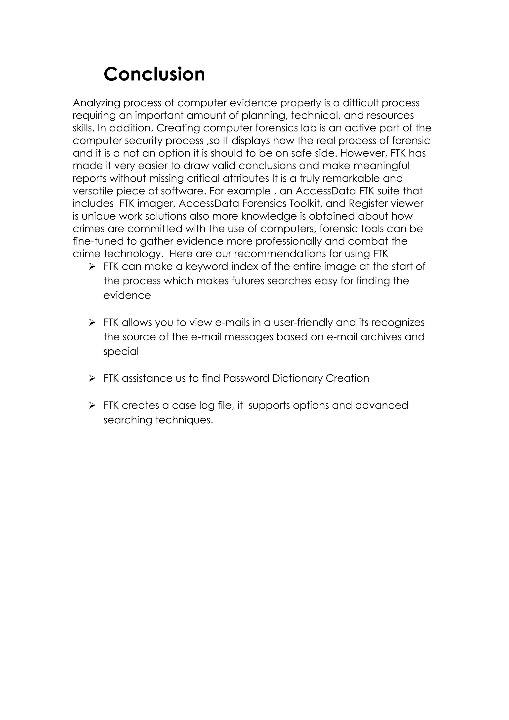 Conclusion
Analyzing process of computer evidence properly is a difficult process
requiring an important amount of planning, technical, and resources
skills. In addition, Creating computer forensics lab is an active part of the
computer security process ,so It displays how the real process of forensic
and it is a not an option it is should to be on safe side. However, FTK has
made it very easier to draw valid conclusions and make meaningful
reports without missing critical attributes It is a truly remarkable and
versatile piece of software. For example , an AccessData FTK suite that
includes FTK imager, AccessData Forensics Toolkit, and Register viewer
is unique work solutions also more knowledge is obtained about how
crimes are committed with the use of computers, forensic tools can be
fine-tuned to gather evidence more professionally and combat the
crime technology. Here are our recommendations for using FTK
Ø FTK can make a keyword index of the entire image at the start of
the process which makes futures searches easy for finding the
evidence
Ø FTK allows you to view e-mails in a user-friendly and its recognizes
the source of the e-mail messages based on e-mail archives and
special
Ø FTK assistance us to find Password Dictionary Creation
Ø FTK creates a case log file, it supports options and advanced
searching techniques.
 