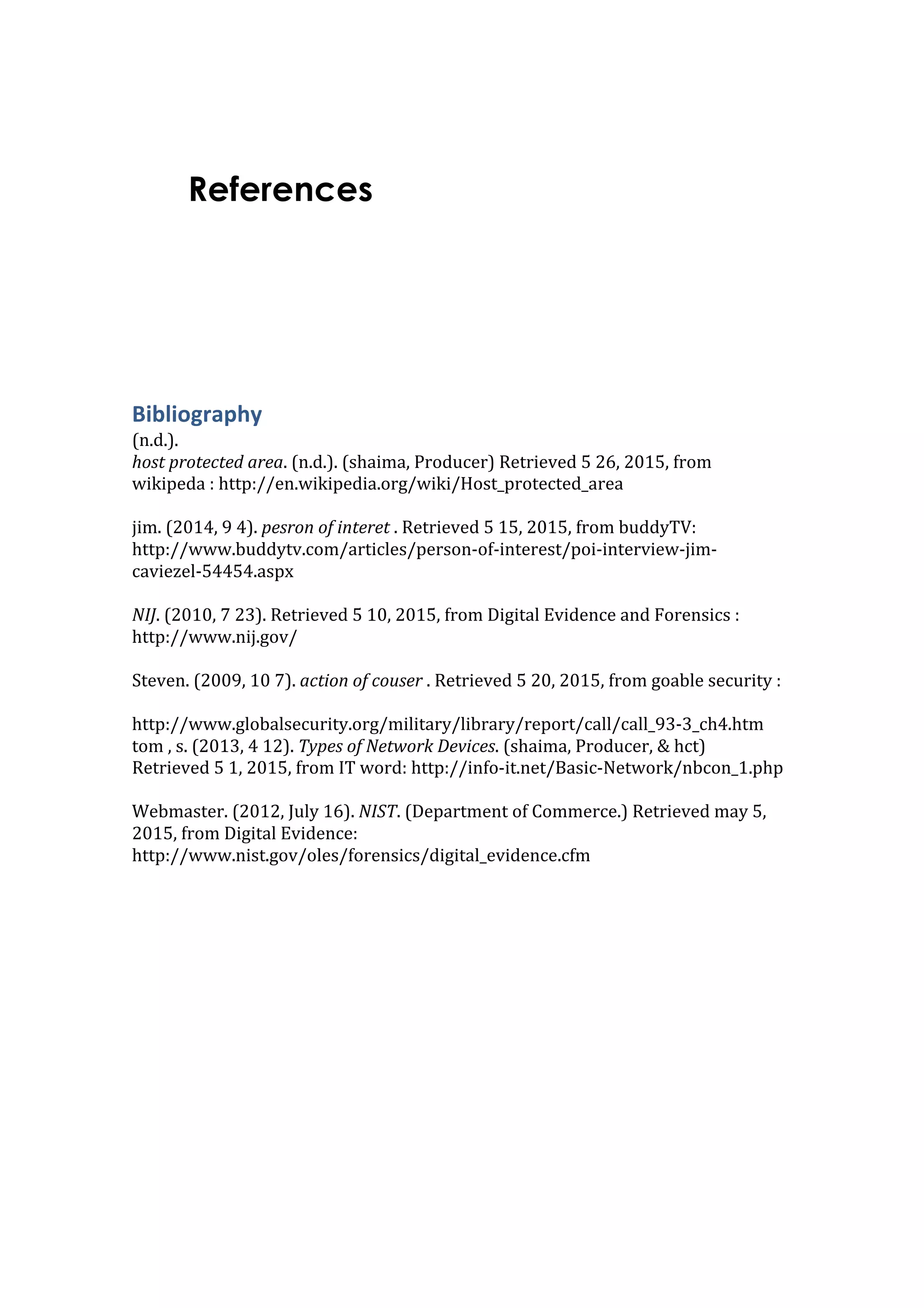 References
	
  
	
  
Bibliography	
  
(n.d.).	
  
host	
  protected	
  area.	
  (n.d.).	
  (shaima,	
  Producer)	
  Retrieved	
  5	
  26,	
  2015,	
  from	
  
wikipeda	
  :	
  http://en.wikipedia.org/wiki/Host_protected_area	
  	
  
	
  
jim.	
  (2014,	
  9	
  4).	
  pesron	
  of	
  interet	
  .	
  Retrieved	
  5	
  15,	
  2015,	
  from	
  buddyTV:	
  
http://www.buddytv.com/articles/person-­‐of-­‐interest/poi-­‐interview-­‐jim-­‐
caviezel-­‐54454.aspx	
  
	
  
NIJ.	
  (2010,	
  7	
  23).	
  Retrieved	
  5	
  10,	
  2015,	
  from	
  Digital	
  Evidence	
  and	
  Forensics	
  :	
  
http://www.nij.gov/	
  
	
  
Steven.	
  (2009,	
  10	
  7).	
  action	
  of	
  couser	
  .	
  Retrieved	
  5	
  20,	
  2015,	
  from	
  goable	
  security	
  :	
  	
  
	
  
http://www.globalsecurity.org/military/library/report/call/call_93-­‐3_ch4.htm	
  
tom	
  ,	
  s.	
  (2013,	
  4	
  12).	
  Types	
  of	
  Network	
  Devices.	
  (shaima,	
  Producer,	
  	
  hct)	
  
Retrieved	
  5	
  1,	
  2015,	
  from	
  IT	
  word:	
  http://info-­‐it.net/Basic-­‐Network/nbcon_1.php	
  
	
  
Webmaster.	
  (2012,	
  July	
  16).	
  NIST.	
  (Department	
  of	
  Commerce.)	
  Retrieved	
  may	
  5,	
  
2015,	
  from	
  Digital	
  Evidence:	
  
http://www.nist.gov/oles/forensics/digital_evidence.cfm	
  
	
  
	
  
 