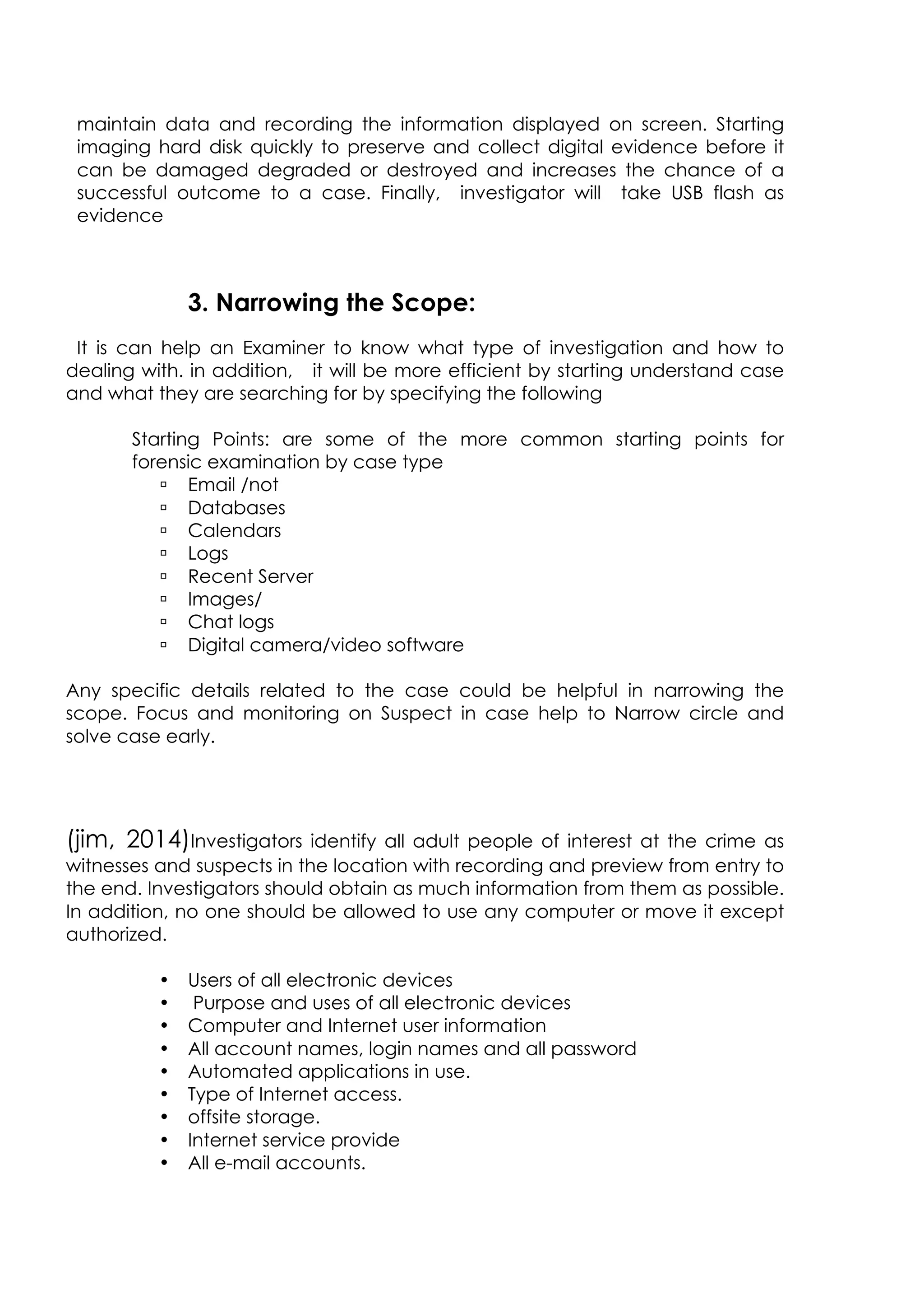 maintain data and recording the information displayed on screen. Starting
imaging hard disk quickly to preserve and collect digital evidence before it
can be damaged degraded or destroyed and increases the chance of a
successful outcome to a case. Finally, investigator will take USB flash as
evidence
3. Narrowing the Scope:
It is can help an Examiner to know what type of investigation and how to
dealing with. in addition, it will be more efficient by starting understand case
and what they are searching for by specifying the following
Starting Points: are some of the more common starting points for
forensic examination by case type
ú Email /not
ú Databases
ú Calendars
ú Logs
ú Recent Server
ú Images/
ú Chat logs
ú Digital camera/video software
Any specific details related to the case could be helpful in narrowing the
scope. Focus and monitoring on Suspect in case help to Narrow circle and
solve case early.
(jim, 2014)Investigators identify all adult people of interest at the crime as
witnesses and suspects in the location with recording and preview from entry to
the end. Investigators should obtain as much information from them as possible.
In addition, no one should be allowed to use any computer or move it except
authorized.
• Users of all electronic devices
• Purpose and uses of all electronic devices
• Computer and Internet user information
• All account names, login names and all password
• Automated applications in use.
• Type of Internet access.
• offsite storage.
• Internet service provide
• All e-mail accounts.
 